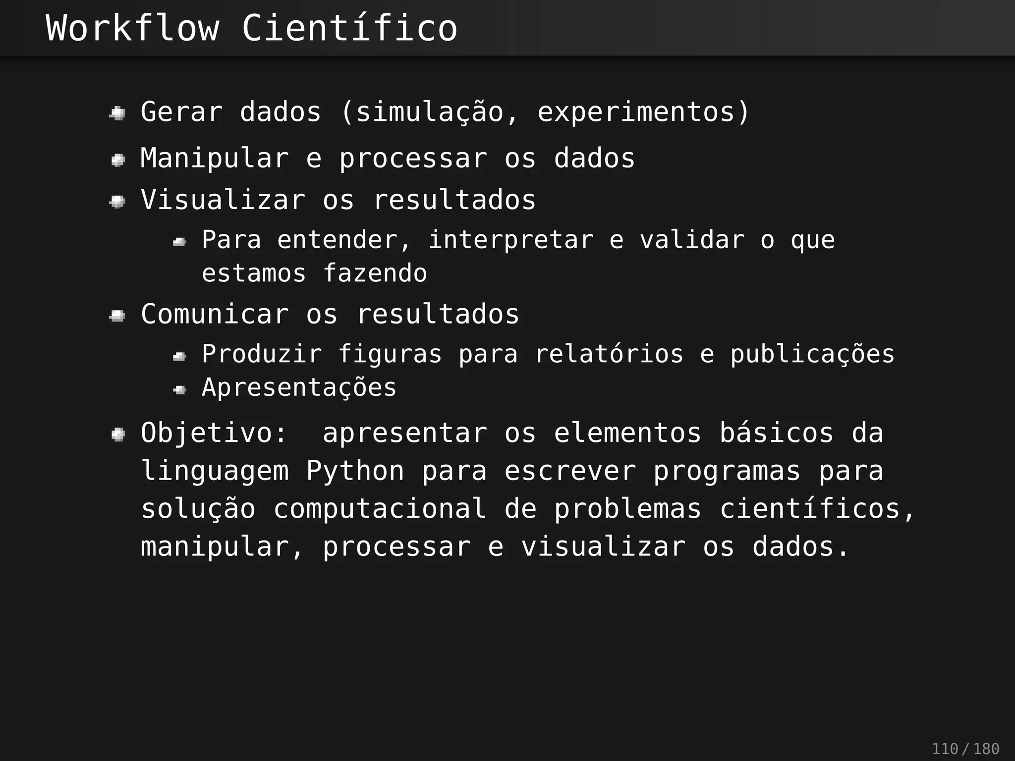 Workflow Científico
Gerar dados (simulação, experimentos)
Manipular e processar os dados
Visualizar os resultados
Para entender, interpretar e validar o que
estamos fazendo
Comunicar os resultados
Produzir figuras para relatórios e publicações
Apresentações
Objetivo: apresentar os elementos básicos da
linguagem Python para escrever programas para
solução computacional de problemas científicos,
manipular, processar e visualizar os dados.
110 / 180
 