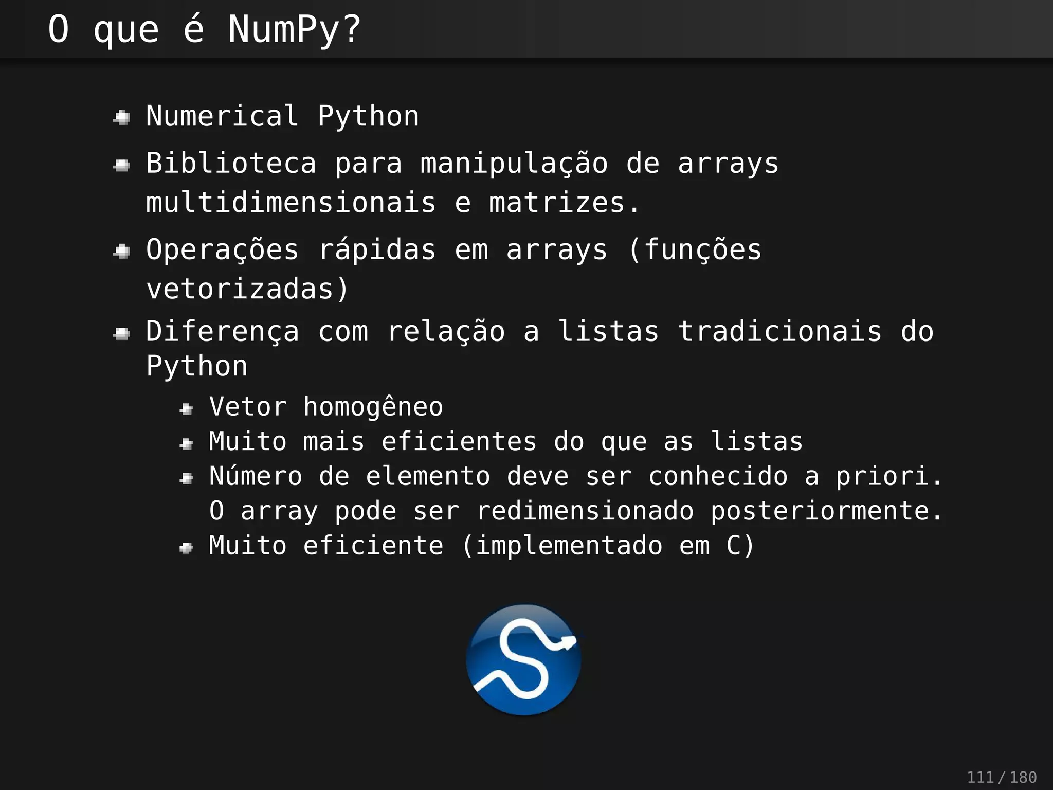 O que é NumPy?
Numerical Python
Biblioteca para manipulação de arrays
multidimensionais e matrizes.
Operações rápidas em arrays (funções
vetorizadas)
Diferença com relação a listas tradicionais do
Python
Vetor homogêneo
Muito mais eficientes do que as listas
Número de elemento deve ser conhecido a priori.
O array pode ser redimensionado posteriormente.
Muito eficiente (implementado em C)
111 / 180
 