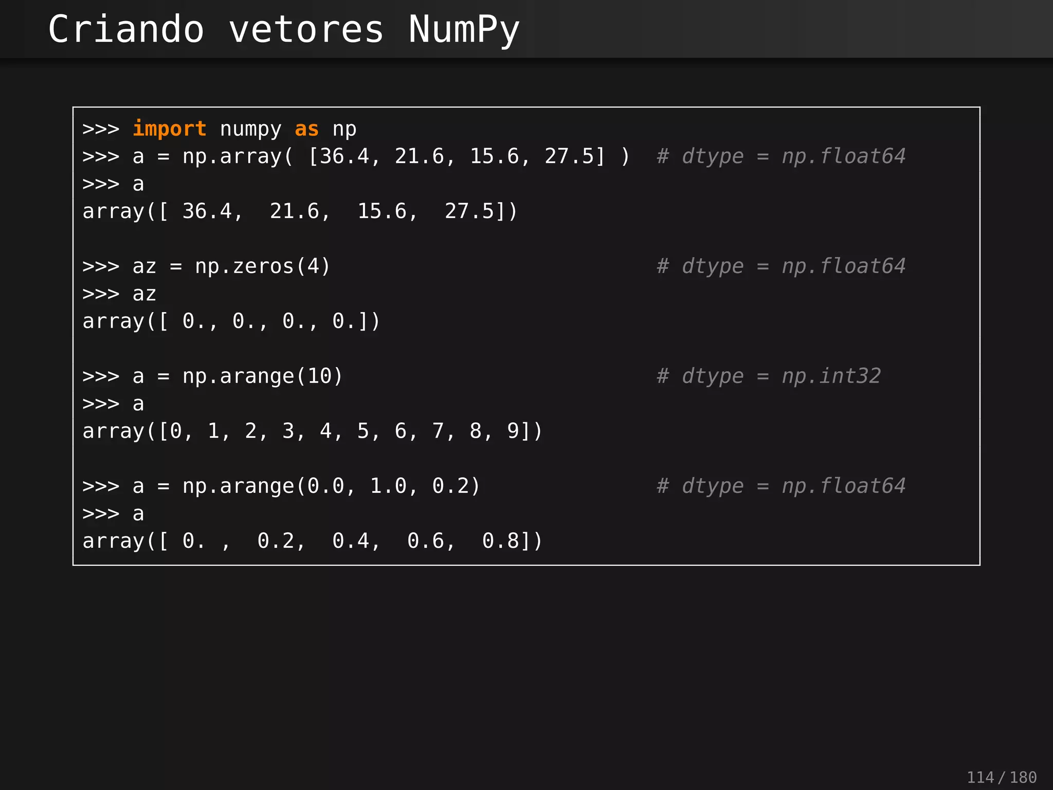 Criando vetores NumPy
>>> import numpy as np
>>> a = np.array( [36.4, 21.6, 15.6, 27.5] ) # dtype = np.float64
>>> a
array([ 36.4, 21.6, 15.6, 27.5])
>>> az = np.zeros(4) # dtype = np.float64
>>> az
array([ 0., 0., 0., 0.])
>>> a = np.arange(10) # dtype = np.int32
>>> a
array([0, 1, 2, 3, 4, 5, 6, 7, 8, 9])
>>> a = np.arange(0.0, 1.0, 0.2) # dtype = np.float64
>>> a
array([ 0. , 0.2, 0.4, 0.6, 0.8])
114 / 180
 