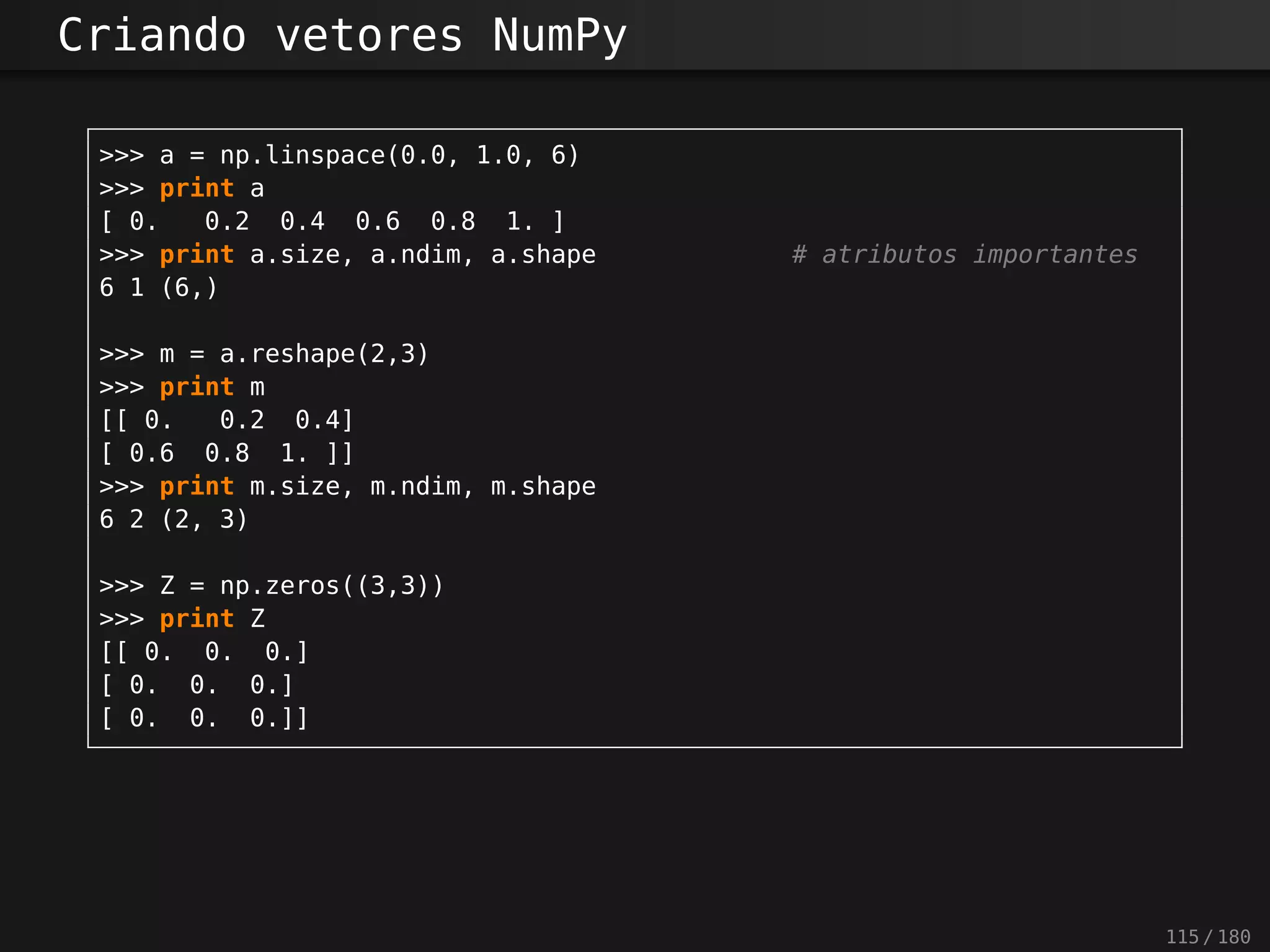 Criando vetores NumPy
>>> a = np.linspace(0.0, 1.0, 6)
>>> print a
[ 0. 0.2 0.4 0.6 0.8 1. ]
>>> print a.size, a.ndim, a.shape # atributos importantes
6 1 (6,)
>>> m = a.reshape(2,3)
>>> print m
[[ 0. 0.2 0.4]
[ 0.6 0.8 1. ]]
>>> print m.size, m.ndim, m.shape
6 2 (2, 3)
>>> Z = np.zeros((3,3))
>>> print Z
[[ 0. 0. 0.]
[ 0. 0. 0.]
[ 0. 0. 0.]]
115 / 180
 