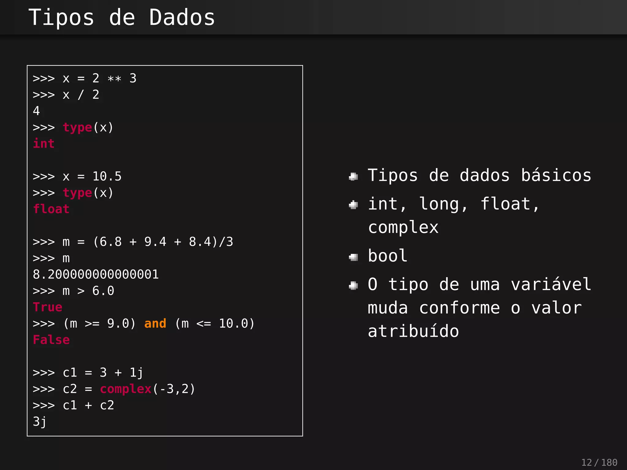Tipos de Dados
>>> x = 2 ** 3
>>> x / 2
4
>>> type(x)
int
>>> x = 10.5
>>> type(x)
float
>>> m = (6.8 + 9.4 + 8.4)/3
>>> m
8.200000000000001
>>> m > 6.0
True
>>> (m >= 9.0) and (m <= 10.0)
False
>>> c1 = 3 + 1j
>>> c2 = complex(-3,2)
>>> c1 + c2
3j
Tipos de dados básicos
int, long, float,
complex
bool
O tipo de uma variável
muda conforme o valor
atribuído
12 / 180
 