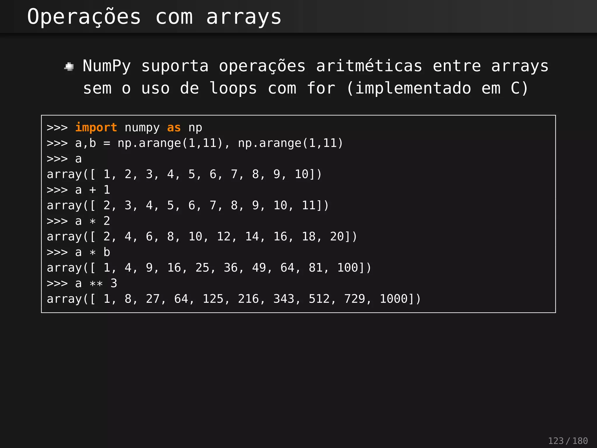 Operações com arrays
NumPy suporta operações aritméticas entre arrays
sem o uso de loops com for (implementado em C)
>>> import numpy as np
>>> a,b = np.arange(1,11), np.arange(1,11)
>>> a
array([ 1, 2, 3, 4, 5, 6, 7, 8, 9, 10])
>>> a + 1
array([ 2, 3, 4, 5, 6, 7, 8, 9, 10, 11])
>>> a * 2
array([ 2, 4, 6, 8, 10, 12, 14, 16, 18, 20])
>>> a * b
array([ 1, 4, 9, 16, 25, 36, 49, 64, 81, 100])
>>> a ** 3
array([ 1, 8, 27, 64, 125, 216, 343, 512, 729, 1000])
123 / 180
 