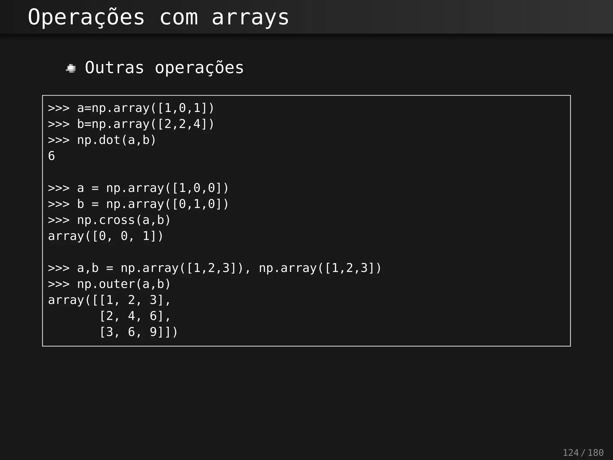 Operações com arrays
Outras operações
>>> a=np.array([1,0,1])
>>> b=np.array([2,2,4])
>>> np.dot(a,b)
6
>>> a = np.array([1,0,0])
>>> b = np.array([0,1,0])
>>> np.cross(a,b)
array([0, 0, 1])
>>> a,b = np.array([1,2,3]), np.array([1,2,3])
>>> np.outer(a,b)
array([[1, 2, 3],
[2, 4, 6],
[3, 6, 9]])
124 / 180
 
