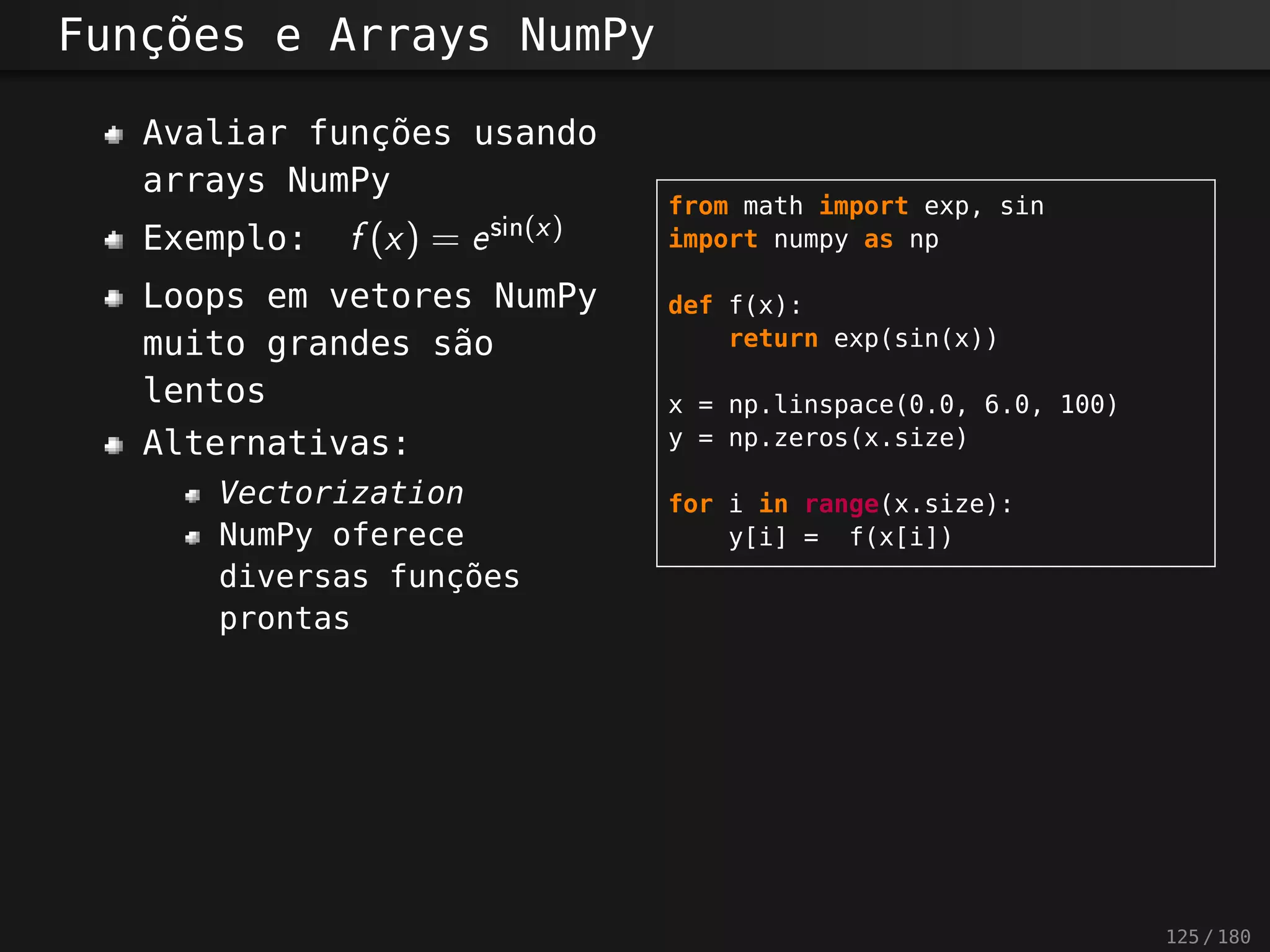 Funções e Arrays NumPy
Avaliar funções usando
arrays NumPy
Exemplo: f(x) = esi n (x)
Loops em vetores NumPy
muito grandes são
lentos
Alternativas:
Vectorization
NumPy oferece
diversas funções
prontas
from math import exp, sin
import numpy as np
def f(x):
return exp(sin(x))
x = np.linspace(0.0, 6.0, 100)
y = np.zeros(x.size)
for i in range(x.size):
y[i] = f(x[i])
125 / 180
 