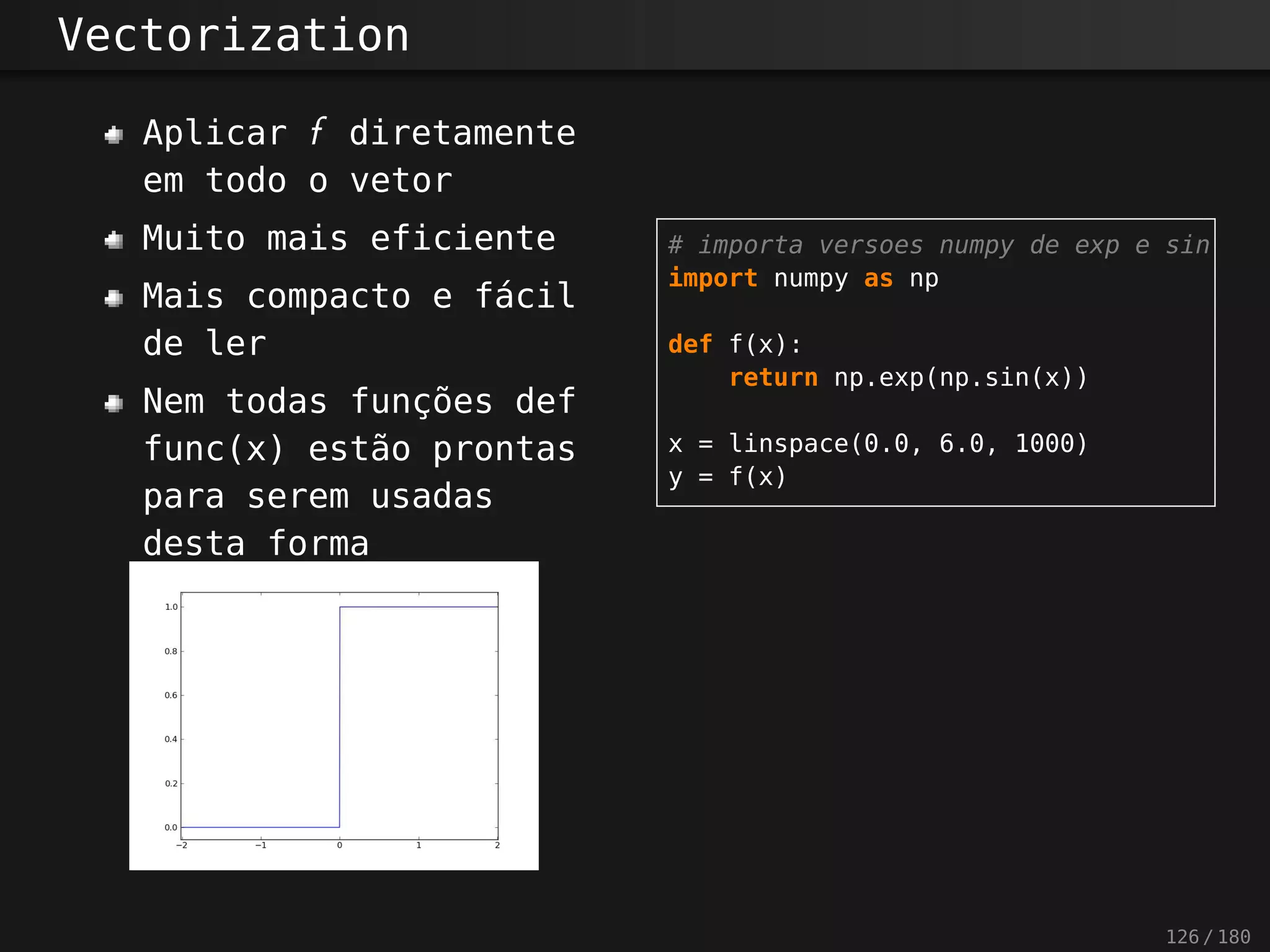 Vectorization
Aplicar f diretamente
em todo o vetor
Muito mais eficiente
Mais compacto e fácil
de ler
Nem todas funções def
func(x) estão prontas
para serem usadas
desta forma
# importa versoes numpy de exp e sin
import numpy as np
def f(x):
return np.exp(np.sin(x))
x = linspace(0.0, 6.0, 1000)
y = f(x)
126 / 180
 