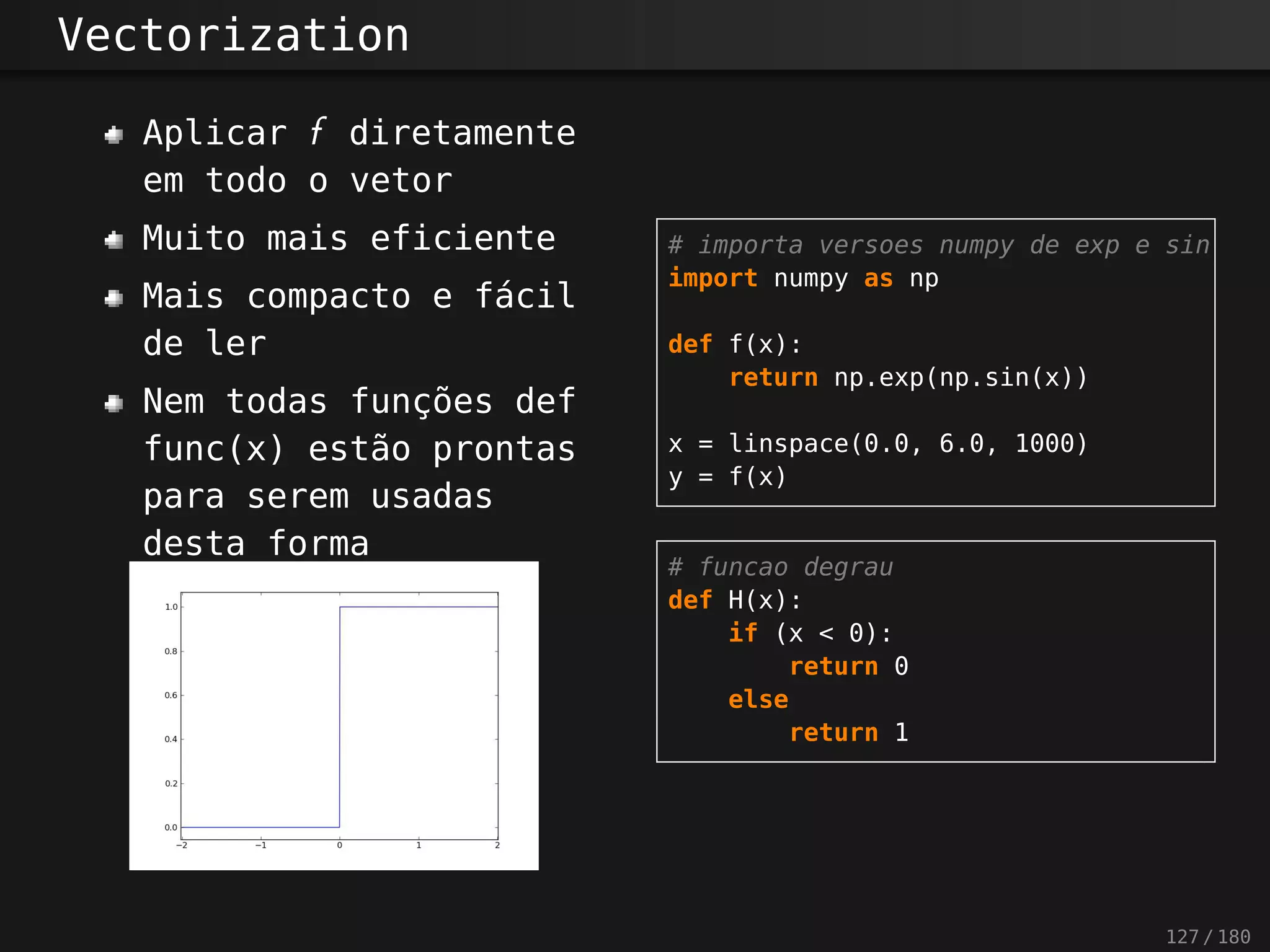 Vectorization
Aplicar f diretamente
em todo o vetor
Muito mais eficiente
Mais compacto e fácil
de ler
Nem todas funções def
func(x) estão prontas
para serem usadas
desta forma
# importa versoes numpy de exp e sin
import numpy as np
def f(x):
return np.exp(np.sin(x))
x = linspace(0.0, 6.0, 1000)
y = f(x)
# funcao degrau
def H(x):
if (x < 0):
return 0
else
return 1
127 / 180
 