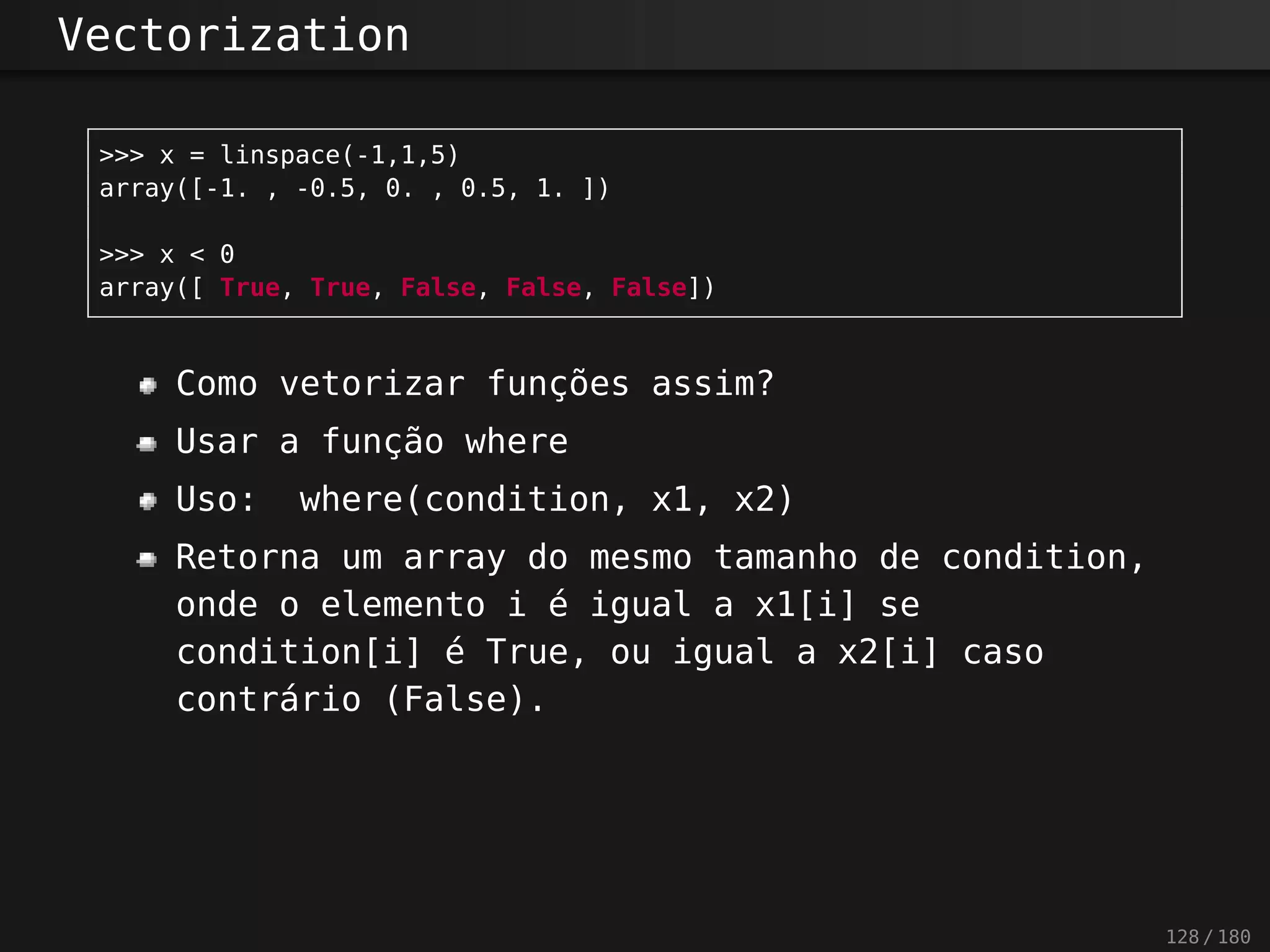 Vectorization
>>> x = linspace(-1,1,5)
array([-1. , -0.5, 0. , 0.5, 1. ])
>>> x < 0
array([ True, True, False, False, False])
Como vetorizar funções assim?
Usar a função where
Uso: where(condition, x1, x2)
Retorna um array do mesmo tamanho de condition,
onde o elemento i é igual a x1[i] se
condition[i] é True, ou igual a x2[i] caso
contrário (False).
128 / 180
 