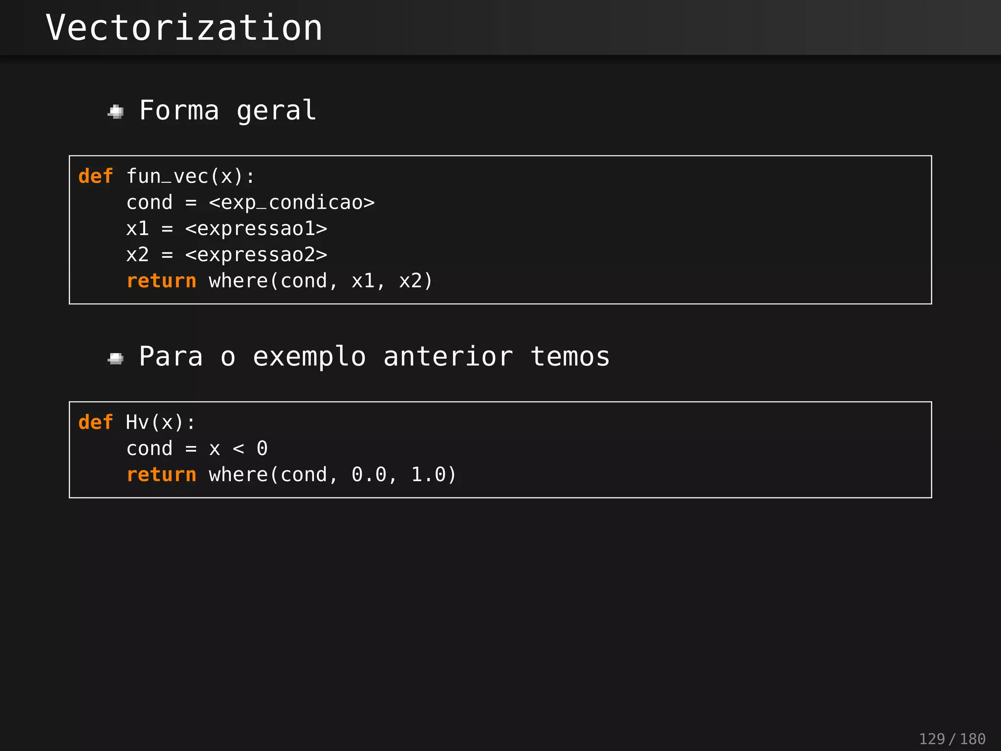 Vectorization
Forma geral
def fun_vec(x):
cond = <exp_condicao>
x1 = <expressao1>
x2 = <expressao2>
return where(cond, x1, x2)
Para o exemplo anterior temos
def Hv(x):
cond = x < 0
return where(cond, 0.0, 1.0)
129 / 180
 