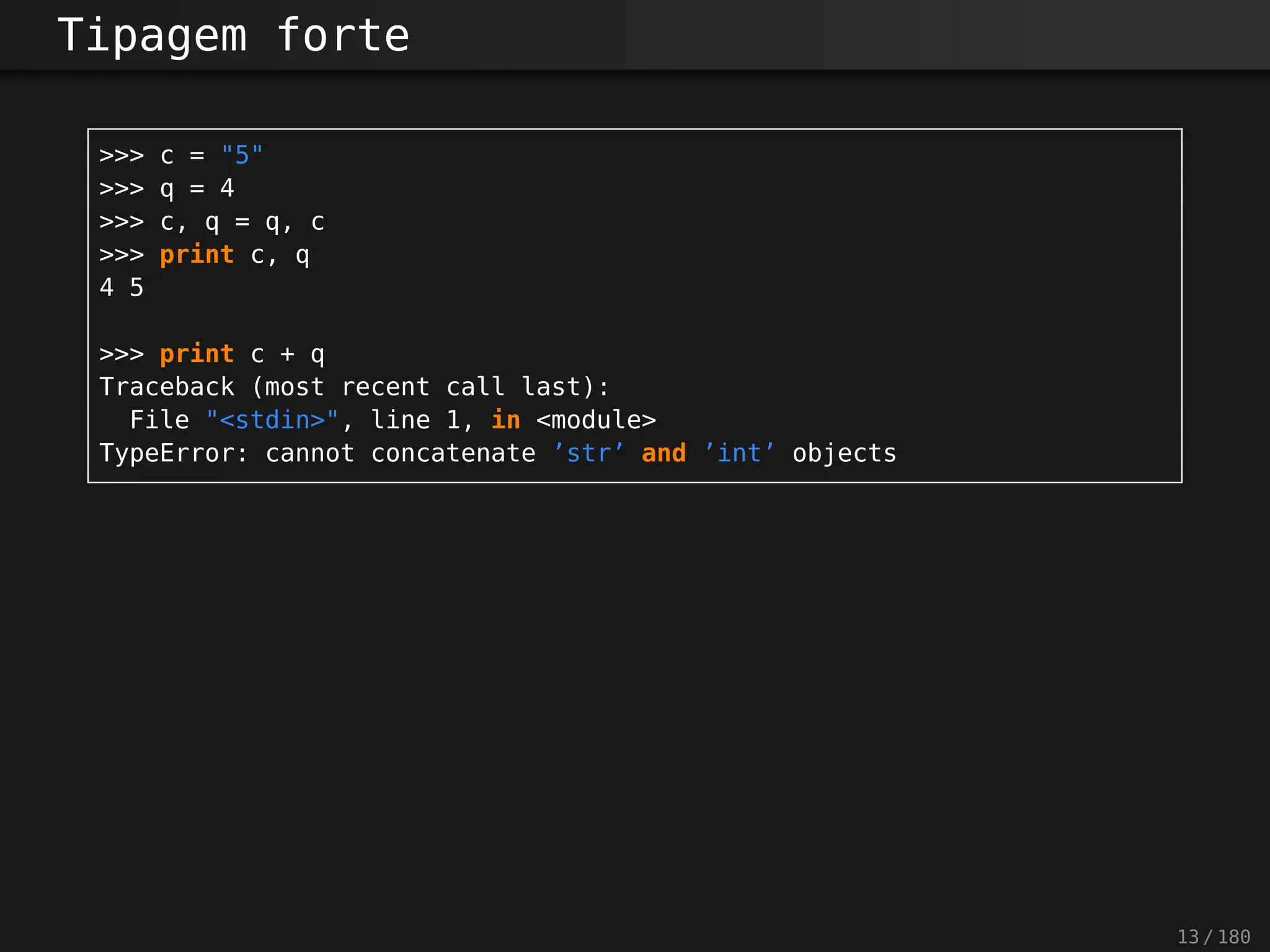 Tipagem forte
>>> c = "5"
>>> q = 4
>>> c, q = q, c
>>> print c, q
4 5
>>> print c + q
Traceback (most recent call last):
File "<stdin>", line 1, in <module>
TypeError: cannot concatenate ’str’ and ’int’ objects
13 / 180
 