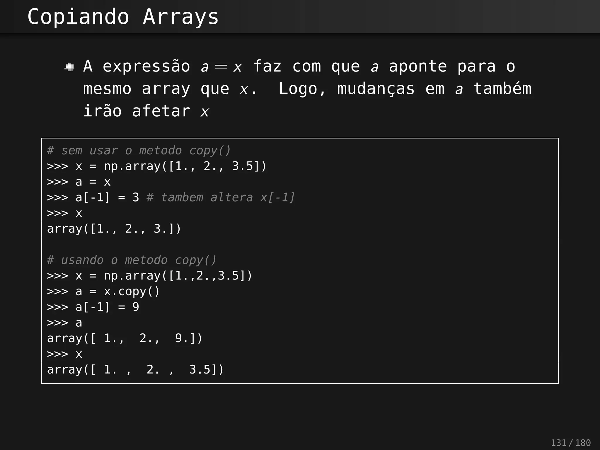 Copiando Arrays
A expressão a = x faz com que a aponte para o
mesmo array que x. Logo, mudanças em a também
irão afetar x
# sem usar o metodo copy()
>>> x = np.array([1., 2., 3.5])
>>> a = x
>>> a[-1] = 3 # tambem altera x[-1]
>>> x
array([1., 2., 3.])
# usando o metodo copy()
>>> x = np.array([1.,2.,3.5])
>>> a = x.copy()
>>> a[-1] = 9
>>> a
array([ 1., 2., 9.])
>>> x
array([ 1. , 2. , 3.5])
131 / 180
 