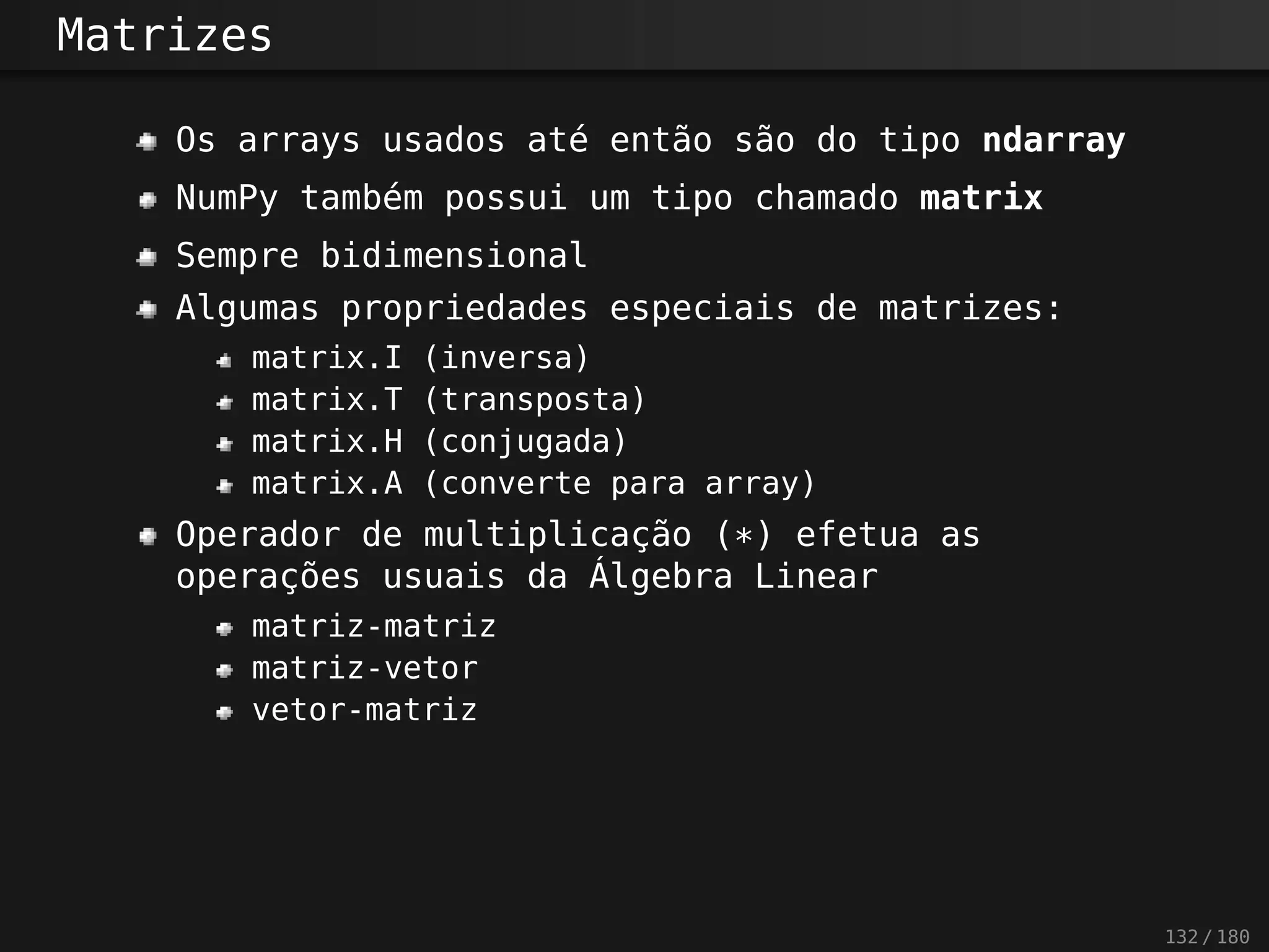 Matrizes
Os arrays usados até então são do tipo ndarray
NumPy também possui um tipo chamado matrix
Sempre bidimensional
Algumas propriedades especiais de matrizes:
matrix.I (inversa)
matrix.T (transposta)
matrix.H (conjugada)
matrix.A (converte para array)
Operador de multiplicação (*) efetua as
operações usuais da Álgebra Linear
matriz-matriz
matriz-vetor
vetor-matriz
132 / 180
 