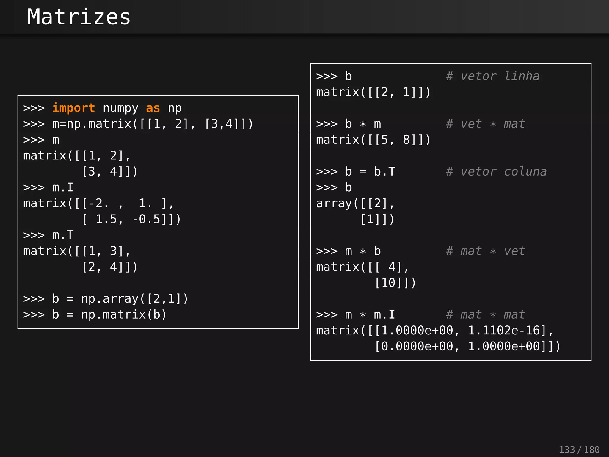 Matrizes
>>> import numpy as np
>>> m=np.matrix([[1, 2], [3,4]])
>>> m
matrix([[1, 2],
[3, 4]])
>>> m.I
matrix([[-2. , 1. ],
[ 1.5, -0.5]])
>>> m.T
matrix([[1, 3],
[2, 4]])
>>> b = np.array([2,1])
>>> b = np.matrix(b)
>>> b # vetor linha
matrix([[2, 1]])
>>> b * m # vet * mat
matrix([[5, 8]])
>>> b = b.T # vetor coluna
>>> b
array([[2],
[1]])
>>> m * b # mat * vet
matrix([[ 4],
[10]])
>>> m * m.I # mat * mat
matrix([[1.0000e+00, 1.1102e-16],
[0.0000e+00, 1.0000e+00]])
133 / 180
 