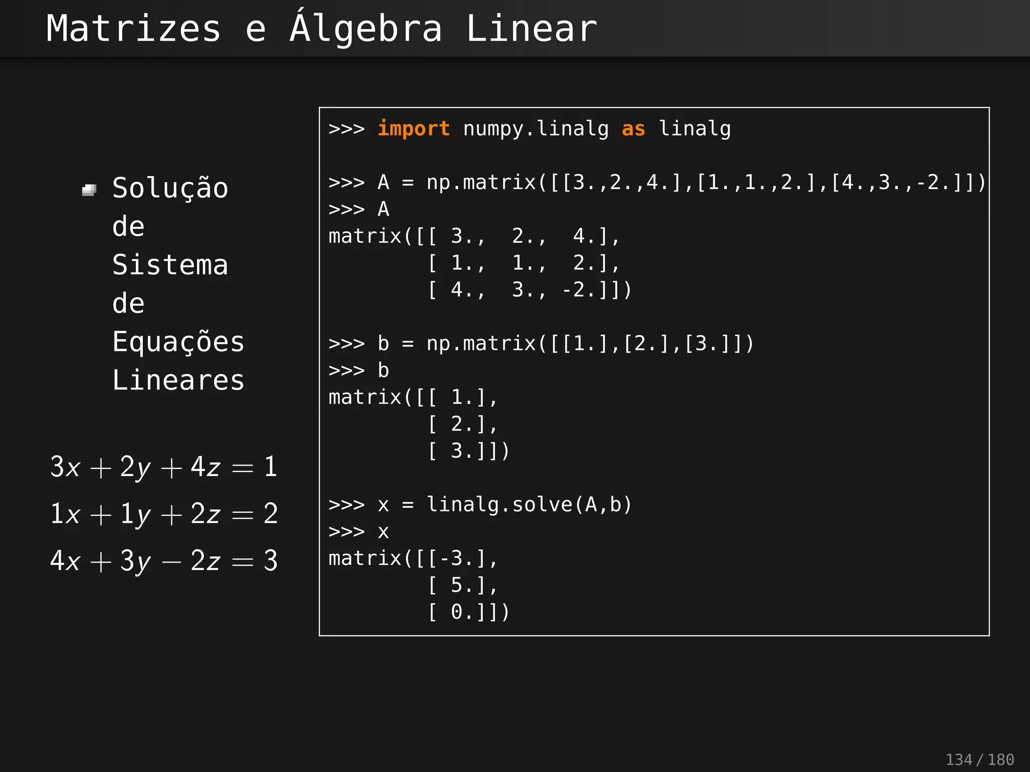 Matrizes e Álgebra Linear
Solução
de
Sistema
de
Equações
Lineares
3x + 2y + 4z = 1
1 x + 1 y + 2z = 2
4x + 3y − 2z = 3
>>> import numpy.linalg as linalg
>>> A = np.matrix([[3.,2.,4.],[1.,1.,2.],[4.,3.,-2.]])
>>> A
matrix([[ 3., 2., 4.],
[ 1., 1., 2.],
[ 4., 3., -2.]])
>>> b = np.matrix([[1.],[2.],[3.]])
>>> b
matrix([[ 1.],
[ 2.],
[ 3.]])
>>> x = linalg.solve(A,b)
>>> x
matrix([[-3.],
[ 5.],
[ 0.]])
134 / 180
 