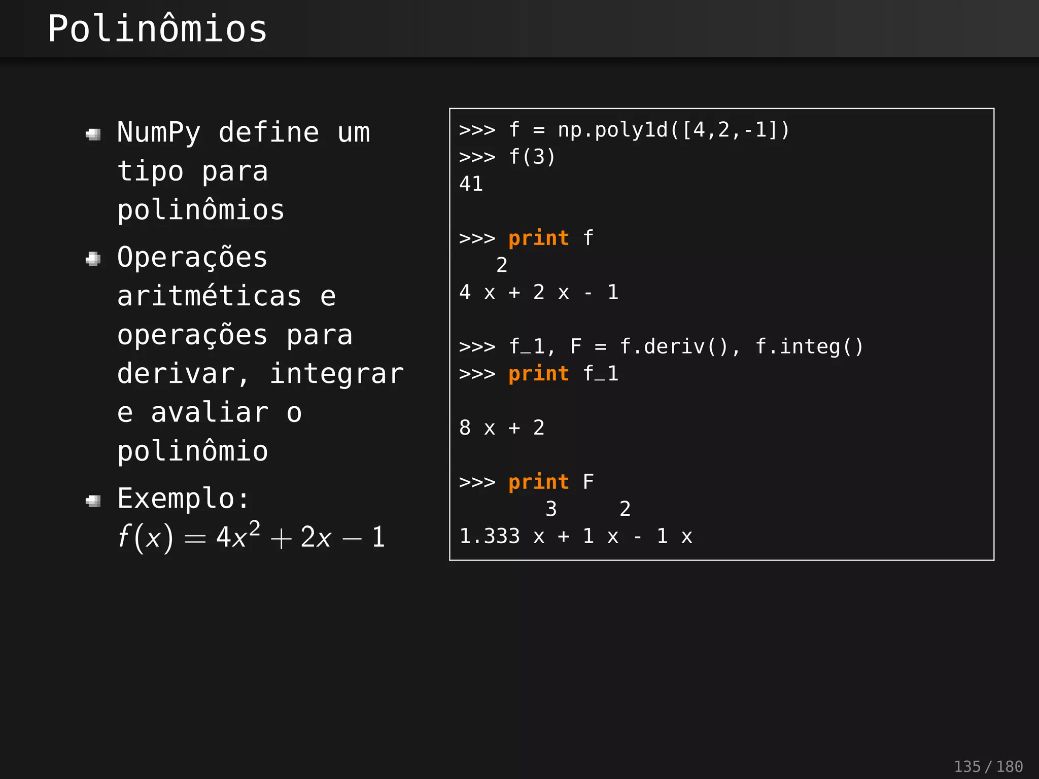 Polinômios
NumPy define um
tipo para
polinômios
Operações
aritméticas e
operações para
derivar, integrar
e avaliar o
polinômio
Exemplo:
f(x) = 4x2
+ 2x − 1
>>> f = np.poly1d([4,2,-1])
>>> f(3)
41
>>> print f
2
4 x + 2 x - 1
>>> f_1, F = f.deriv(), f.integ()
>>> print f_1
8 x + 2
>>> print F
3 2
1.333 x + 1 x - 1 x
135 / 180
 