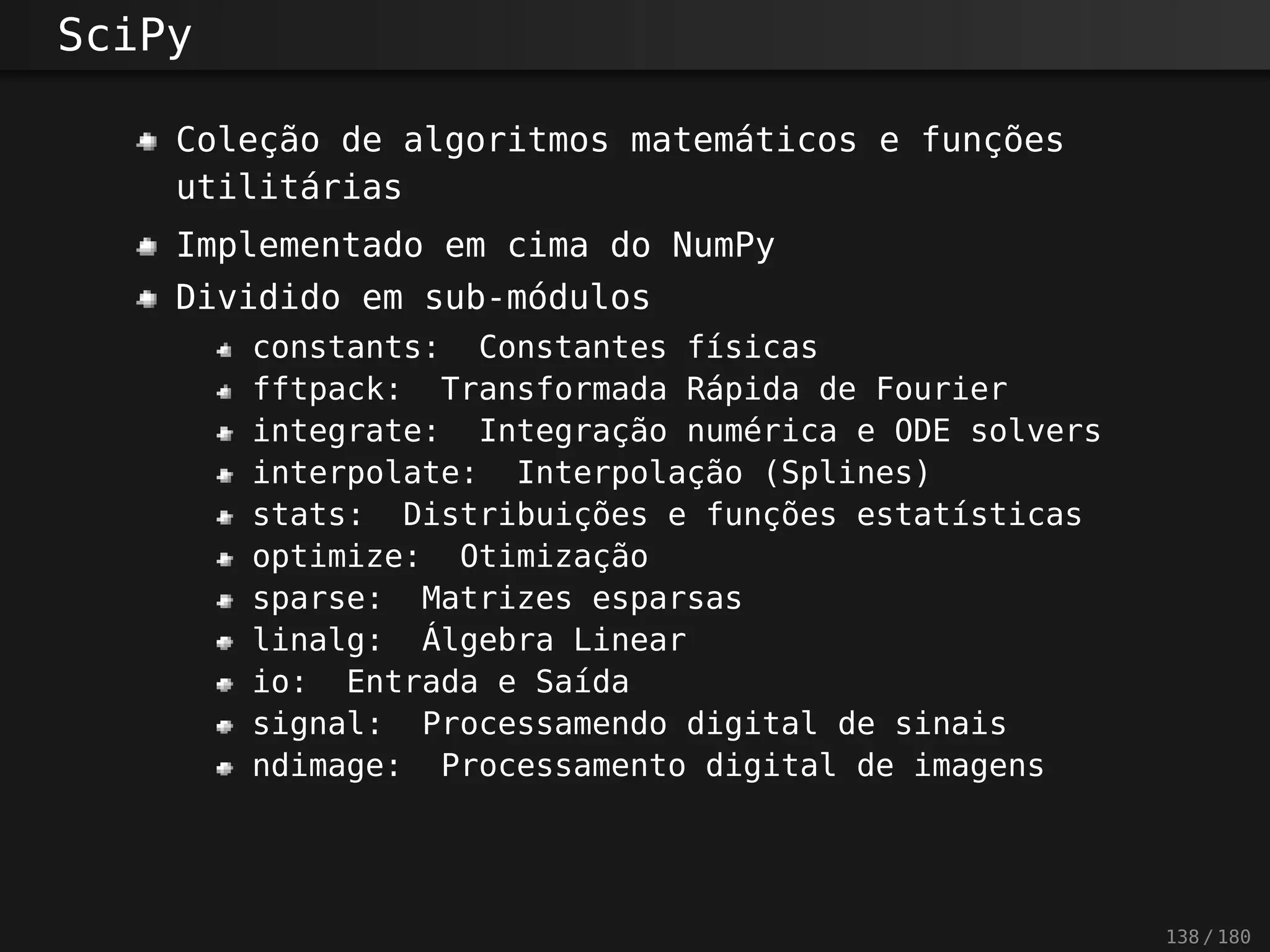 SciPy
Coleção de algoritmos matemáticos e funções
utilitárias
Implementado em cima do NumPy
Dividido em sub-módulos
constants: Constantes físicas
fftpack: Transformada Rápida de Fourier
integrate: Integração numérica e ODE solvers
interpolate: Interpolação (Splines)
stats: Distribuições e funções estatísticas
optimize: Otimização
sparse: Matrizes esparsas
linalg: Álgebra Linear
io: Entrada e Saída
signal: Processamendo digital de sinais
ndimage: Processamento digital de imagens
138 / 180
 