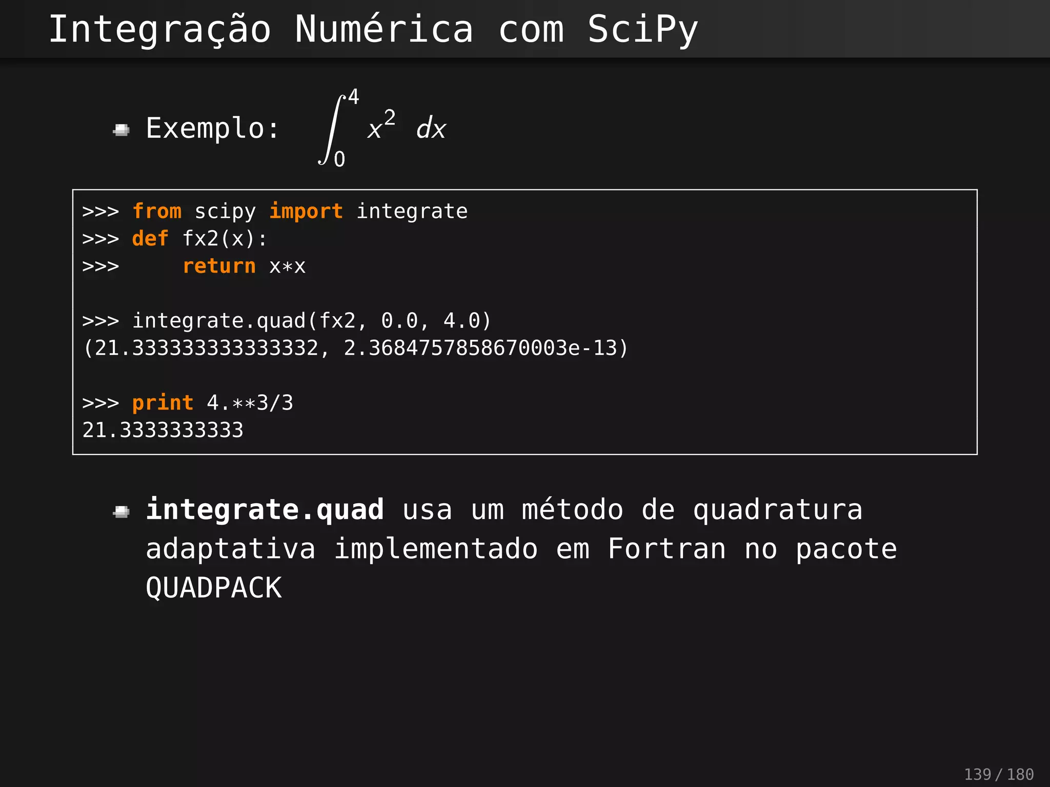 Integração Numérica com SciPy
Exemplo:
? 4
0
x2
dx
>>> from scipy import integrate
>>> def fx2(x):
>>> return x*x
>>> integrate.quad(fx2, 0.0, 4.0)
(21.333333333333332, 2.3684757858670003e-13)
>>> print 4.**3/3
21.3333333333
integrate.quad usa um método de quadratura
adaptativa implementado em Fortran no pacote
QUADPACK
139 / 180
 
