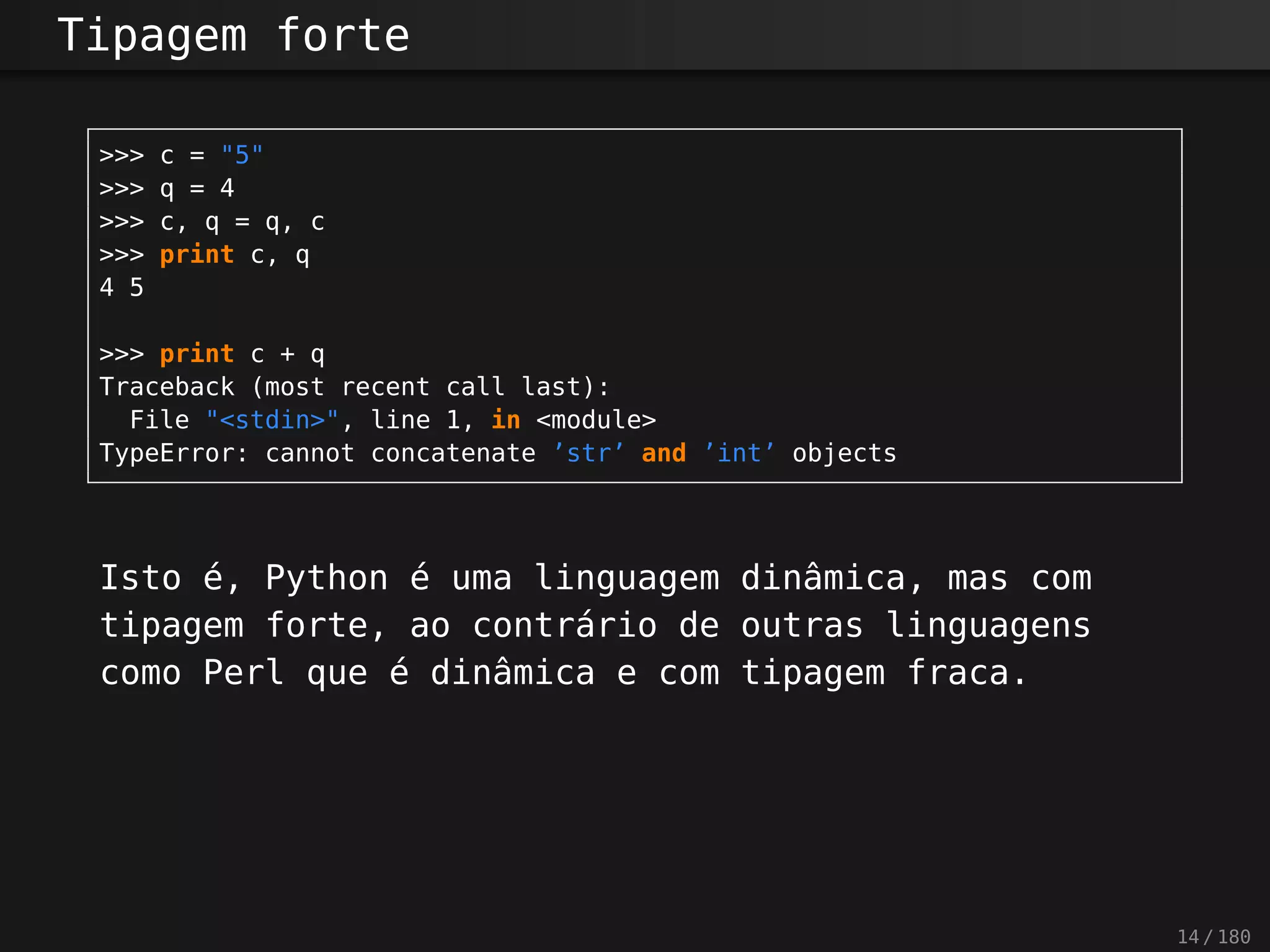 Tipagem forte
>>> c = "5"
>>> q = 4
>>> c, q = q, c
>>> print c, q
4 5
>>> print c + q
Traceback (most recent call last):
File "<stdin>", line 1, in <module>
TypeError: cannot concatenate ’str’ and ’int’ objects
Isto é, Python é uma linguagem dinâmica, mas com
tipagem forte, ao contrário de outras linguagens
como Perl que é dinâmica e com tipagem fraca.
14 / 180
 