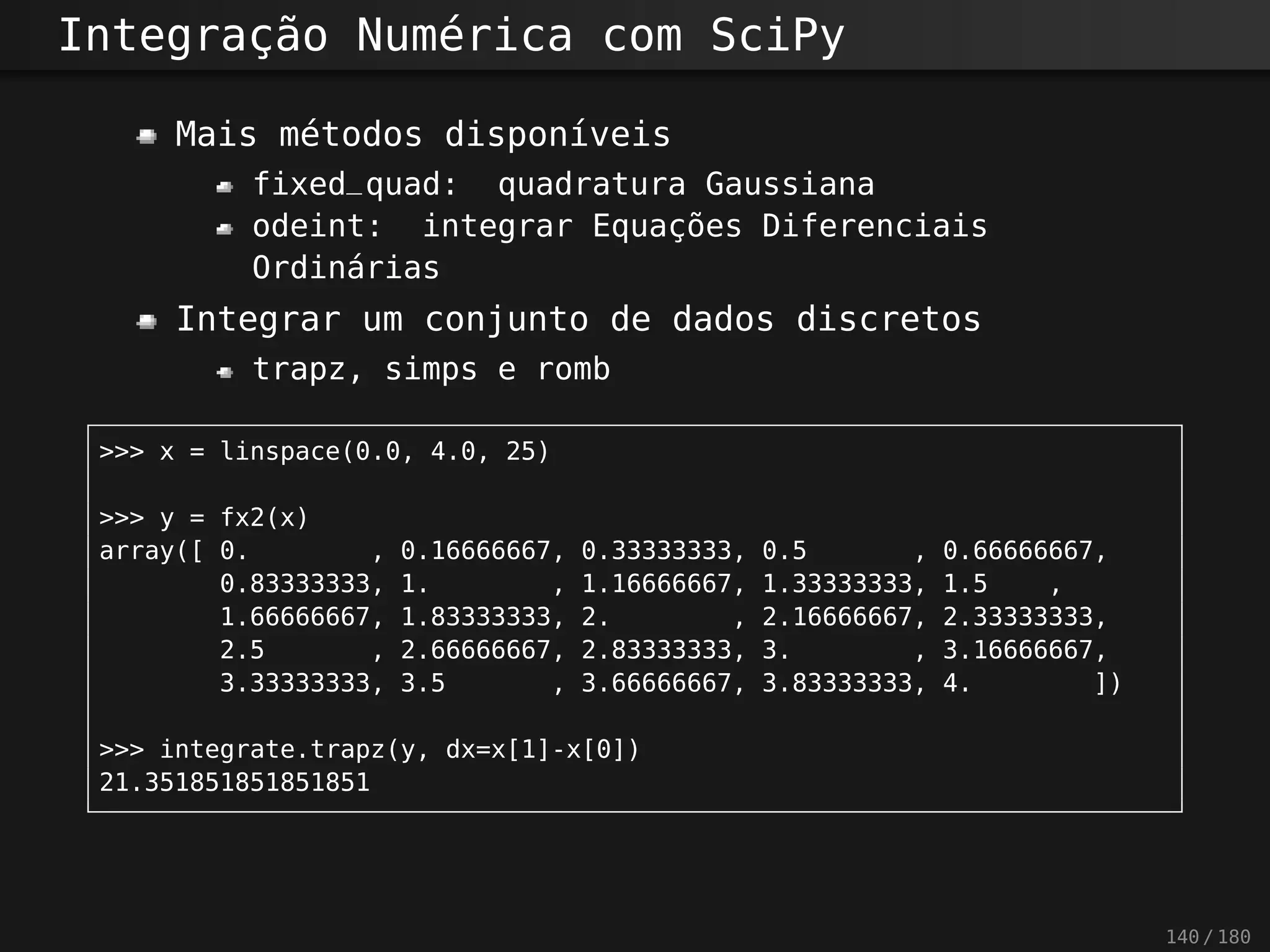 Integração Numérica com SciPy
Mais métodos disponíveis
fixed_quad: quadratura Gaussiana
odeint: integrar Equações Diferenciais
Ordinárias
Integrar um conjunto de dados discretos
trapz, simps e romb
>>> x = linspace(0.0, 4.0, 25)
>>> y = fx2(x)
array([ 0. , 0.16666667, 0.33333333, 0.5 , 0.66666667,
0.83333333, 1. , 1.16666667, 1.33333333, 1.5 ,
1.66666667, 1.83333333, 2. , 2.16666667, 2.33333333,
2.5 , 2.66666667, 2.83333333, 3. , 3.16666667,
3.33333333, 3.5 , 3.66666667, 3.83333333, 4. ])
>>> integrate.trapz(y, dx=x[1]-x[0])
21.351851851851851
140 / 180
 