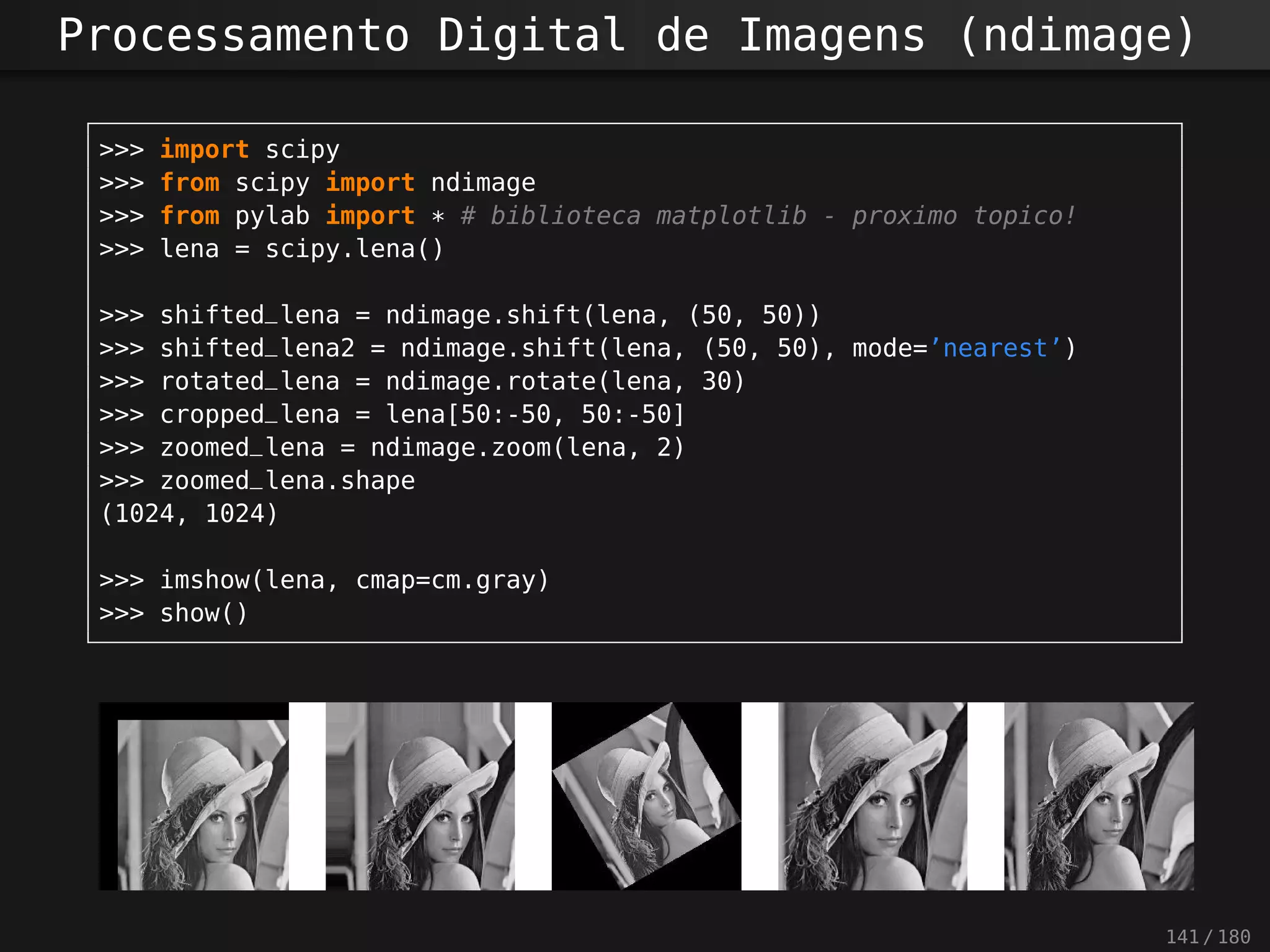 Processamento Digital de Imagens (ndimage)
>>> import scipy
>>> from scipy import ndimage
>>> from pylab import * # biblioteca matplotlib - proximo topico!
>>> lena = scipy.lena()
>>> shifted_lena = ndimage.shift(lena, (50, 50))
>>> shifted_lena2 = ndimage.shift(lena, (50, 50), mode=’nearest’)
>>> rotated_lena = ndimage.rotate(lena, 30)
>>> cropped_lena = lena[50:-50, 50:-50]
>>> zoomed_lena = ndimage.zoom(lena, 2)
>>> zoomed_lena.shape
(1024, 1024)
>>> imshow(lena, cmap=cm.gray)
>>> show()
141 / 180
 