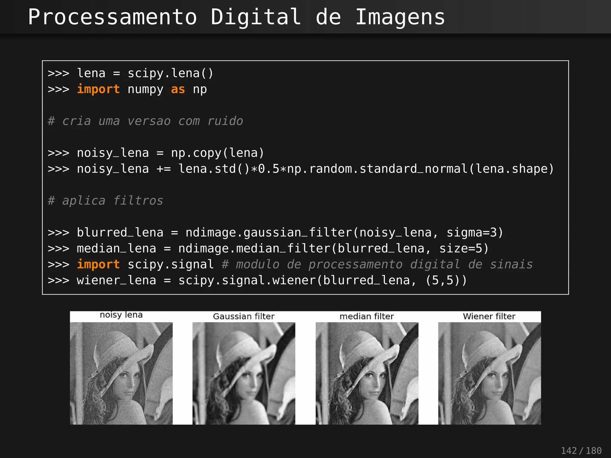 Processamento Digital de Imagens
>>> lena = scipy.lena()
>>> import numpy as np
# cria uma versao com ruido
>>> noisy_lena = np.copy(lena)
>>> noisy_lena += lena.std()*0.5*np.random.standard_normal(lena.shape)
# aplica filtros
>>> blurred_lena = ndimage.gaussian_filter(noisy_lena, sigma=3)
>>> median_lena = ndimage.median_filter(blurred_lena, size=5)
>>> import scipy.signal # modulo de processamento digital de sinais
>>> wiener_lena = scipy.signal.wiener(blurred_lena, (5,5))
142 / 180
 