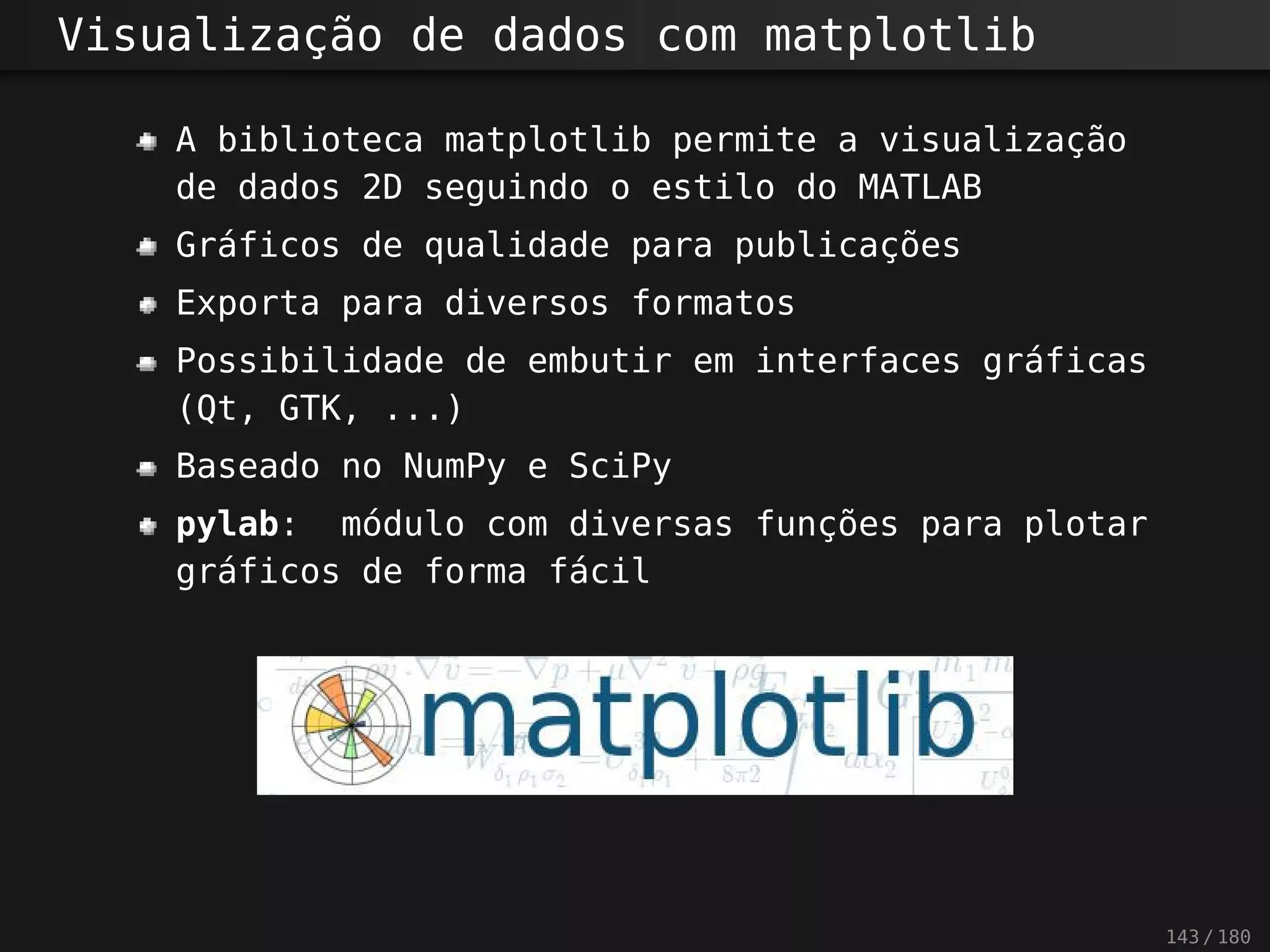 Visualização de dados com matplotlib
A biblioteca matplotlib permite a visualização
de dados 2D seguindo o estilo do MATLAB
Gráficos de qualidade para publicações
Exporta para diversos formatos
Possibilidade de embutir em interfaces gráficas
(Qt, GTK, ...)
Baseado no NumPy e SciPy
pylab: módulo com diversas funções para plotar
gráficos de forma fácil
143 / 180
 