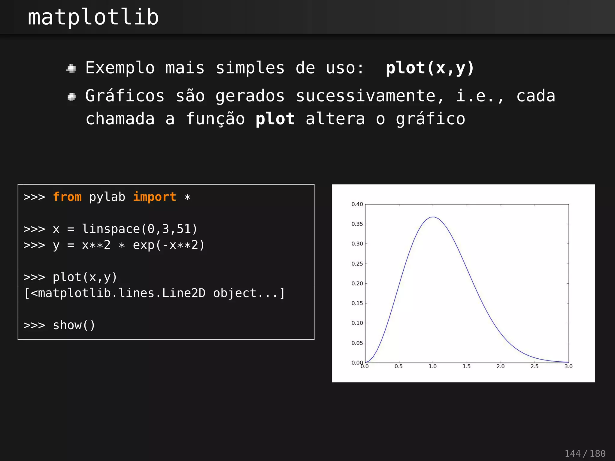 matplotlib
Exemplo mais simples de uso: plot(x,y)
Gráficos são gerados sucessivamente, i.e., cada
chamada a função plot altera o gráfico
>>> from pylab import *
>>> x = linspace(0,3,51)
>>> y = x**2 * exp(-x**2)
>>> plot(x,y)
[<matplotlib.lines.Line2D object...]
>>> show()
144 / 180
 