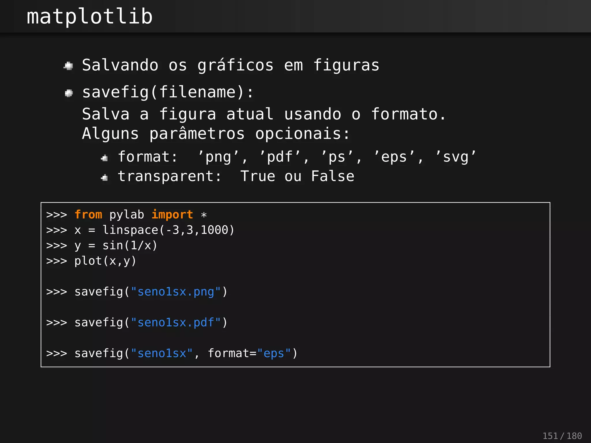 matplotlib
Salvando os gráficos em figuras
savefig(filename):
Salva a figura atual usando o formato.
Alguns parâmetros opcionais:
format: ’png’, ’pdf’, ’ps’, ’eps’, ’svg’
transparent: True ou False
>>> from pylab import *
>>> x = linspace(-3,3,1000)
>>> y = sin(1/x)
>>> plot(x,y)
>>> savefig("seno1sx.png")
>>> savefig("seno1sx.pdf")
>>> savefig("seno1sx", format="eps")
151 / 180
 