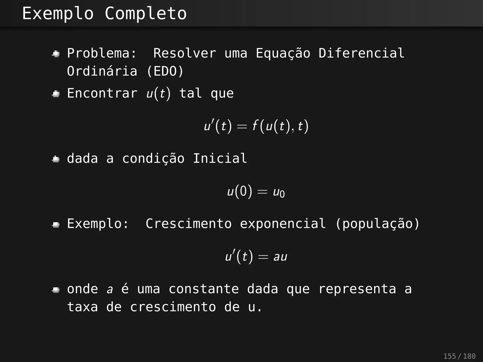 Exemplo Completo
Problema: Resolver uma Equação Diferencial
Ordinária (EDO)
Encontrar u(t) tal que
u?
(t) = f(u(t), t)
dada a condição Inicial
u(0) = u0
Exemplo: Crescimento exponencial (população)
u?
(t) = au
onde a é uma constante dada que representa a
taxa de crescimento de u.
155 / 180
 