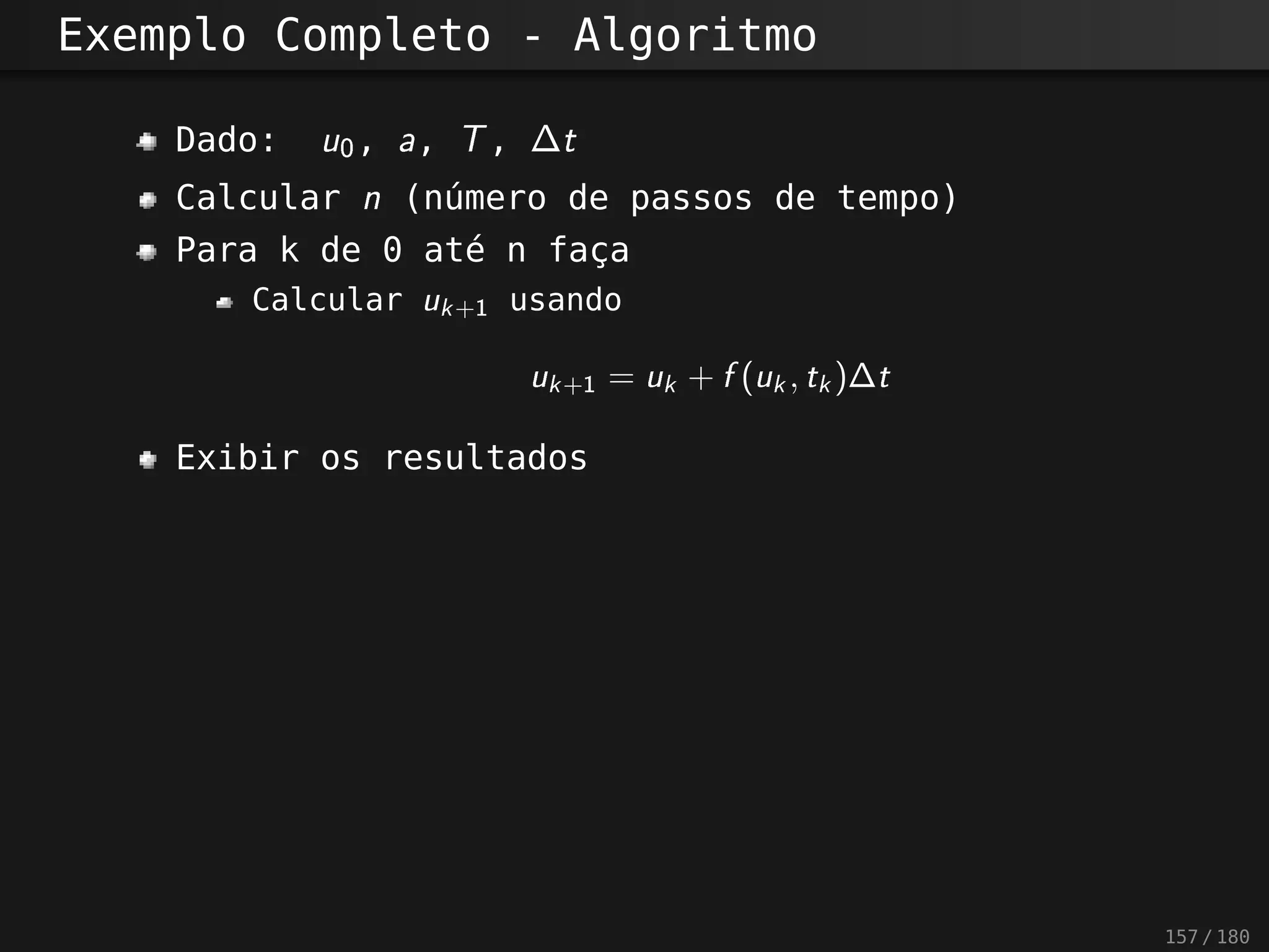 Exemplo Completo - Algoritmo
Dado: u0 , a, T , ∆t
Calcular n (número de passos de tempo)
Para k de 0 até n faça
Calcular uk+1 usando
uk+1 = uk + f (uk , tk )∆t
Exibir os resultados
157 / 180
 