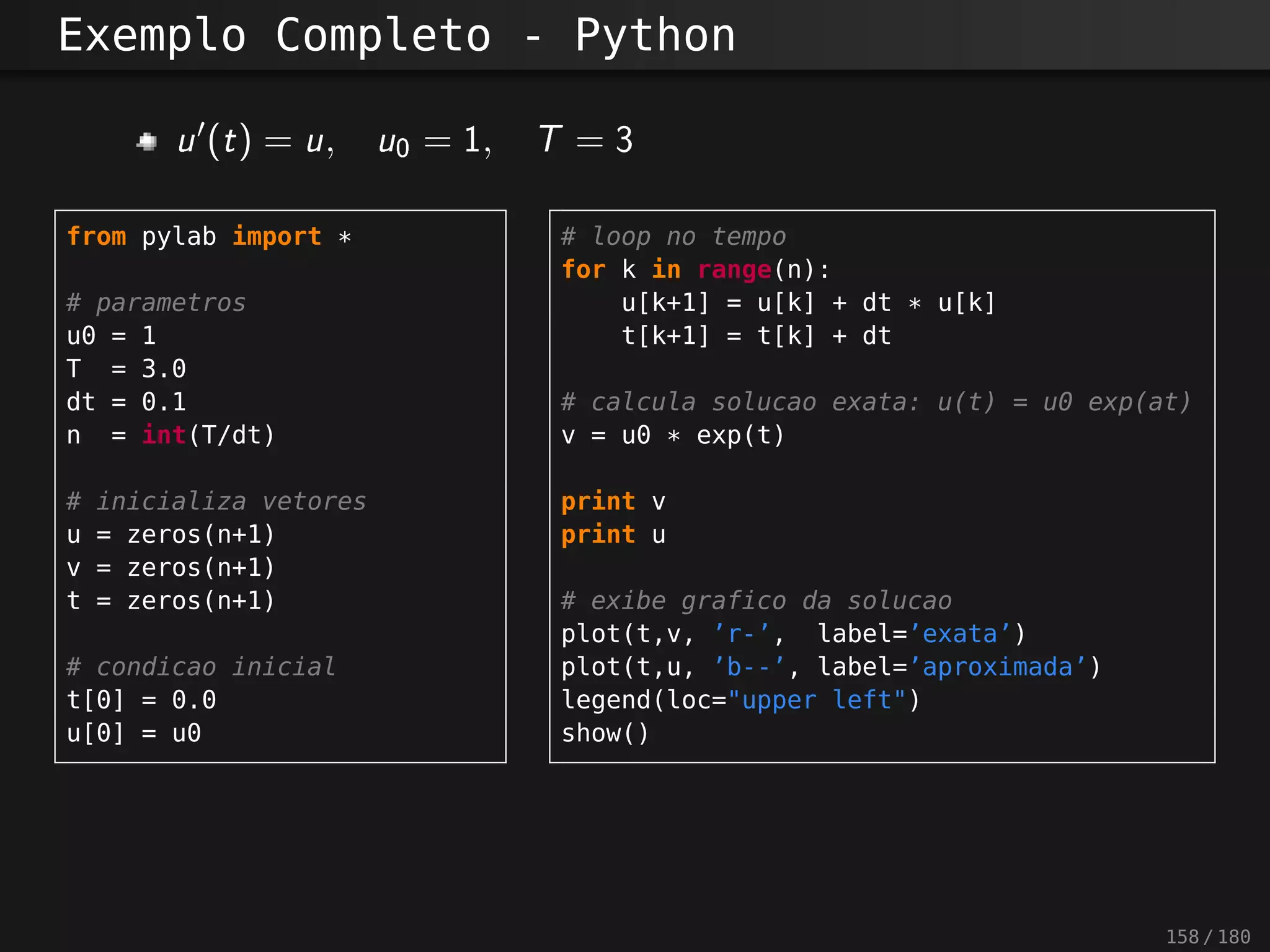 Exemplo Completo - Python
u?(t) = u, u0 = 1 , T = 3
from pylab import *
# parametros
u0 = 1
T = 3.0
dt = 0.1
n = int(T/dt)
# inicializa vetores
u = zeros(n+1)
v = zeros(n+1)
t = zeros(n+1)
# condicao inicial
t[0] = 0.0
u[0] = u0
# loop no tempo
for k in range(n):
u[k+1] = u[k] + dt * u[k]
t[k+1] = t[k] + dt
# calcula solucao exata: u(t) = u0 exp(at)
v = u0 * exp(t)
print v
print u
# exibe grafico da solucao
plot(t,v, ’r-’, label=’exata’)
plot(t,u, ’b--’, label=’aproximada’)
legend(loc="upper left")
show()
158 / 180
 