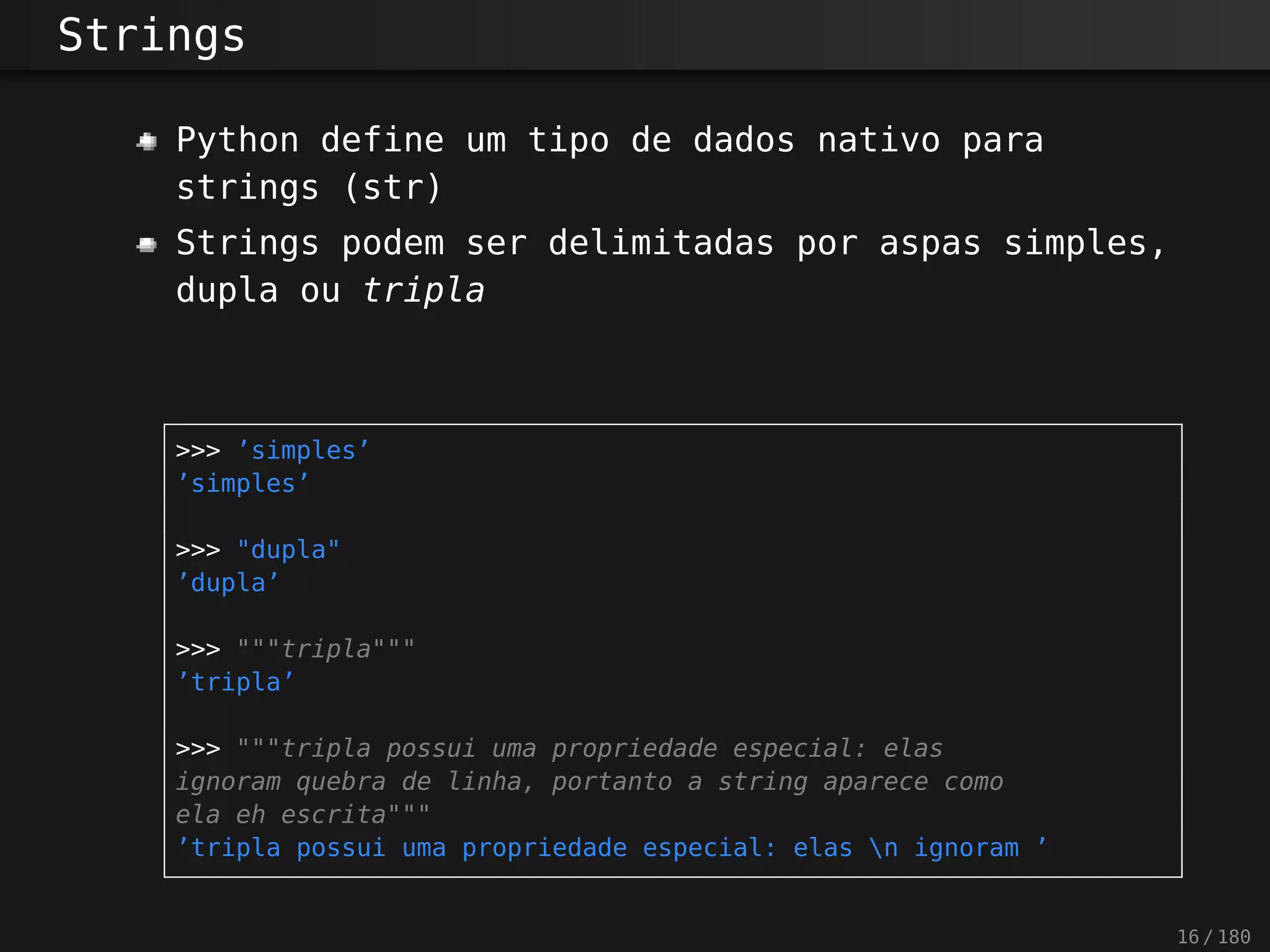 Strings
Python define um tipo de dados nativo para
strings (str)
Strings podem ser delimitadas por aspas simples,
dupla ou tripla
>>> ’simples’
’simples’
>>> "dupla"
’dupla’
>>> """tripla"""
’tripla’
>>> """tripla possui uma propriedade especial: elas
ignoram quebra de linha, portanto a string aparece como
ela eh escrita"""
’tripla possui uma propriedade especial: elas n ignoram ’
16 / 180
 