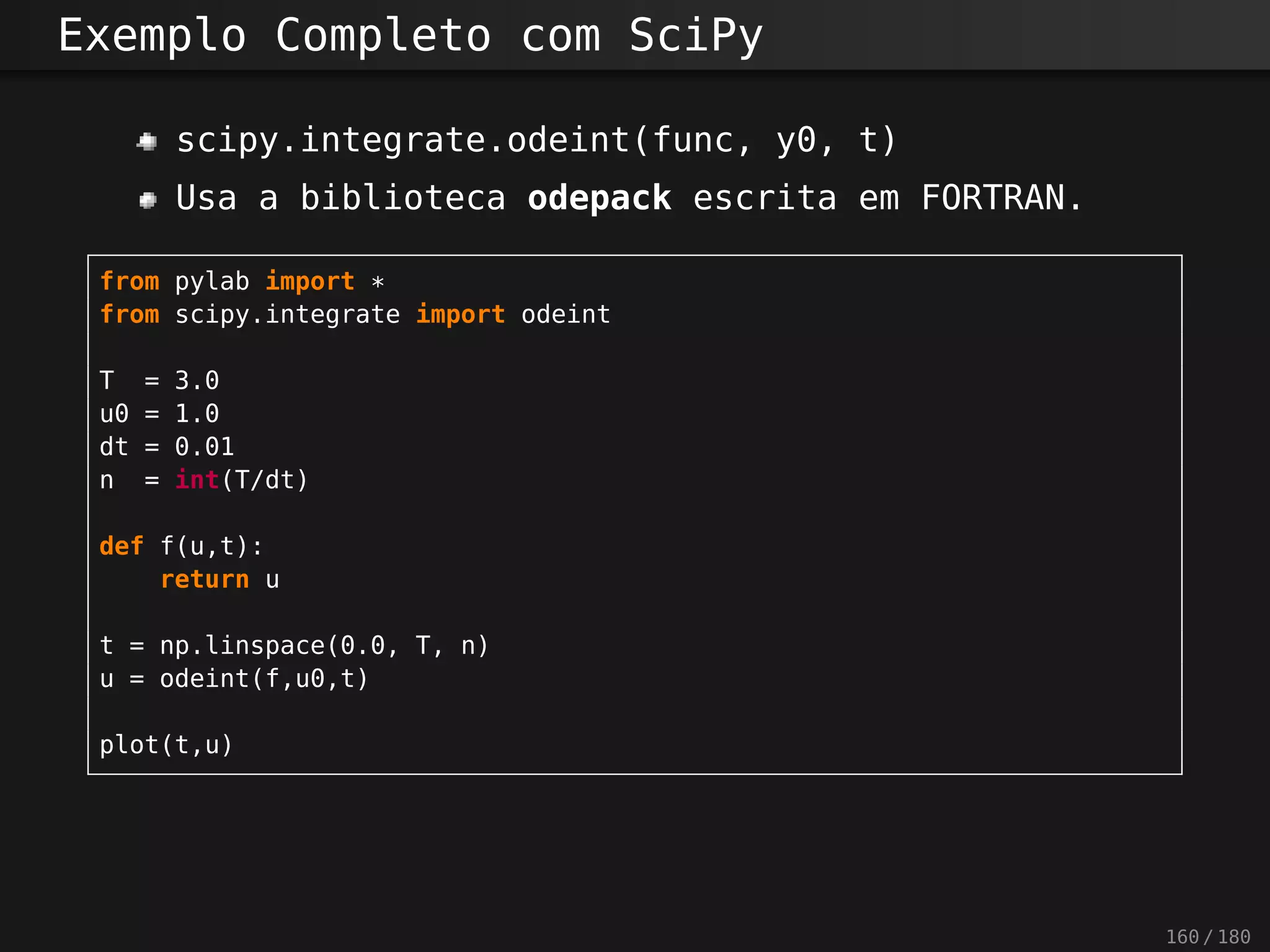 Exemplo Completo com SciPy
scipy.integrate.odeint(func, y0, t)
Usa a biblioteca odepack escrita em FORTRAN.
from pylab import *
from scipy.integrate import odeint
T = 3.0
u0 = 1.0
dt = 0.01
n = int(T/dt)
def f(u,t):
return u
t = np.linspace(0.0, T, n)
u = odeint(f,u0,t)
plot(t,u)
160 / 180
 