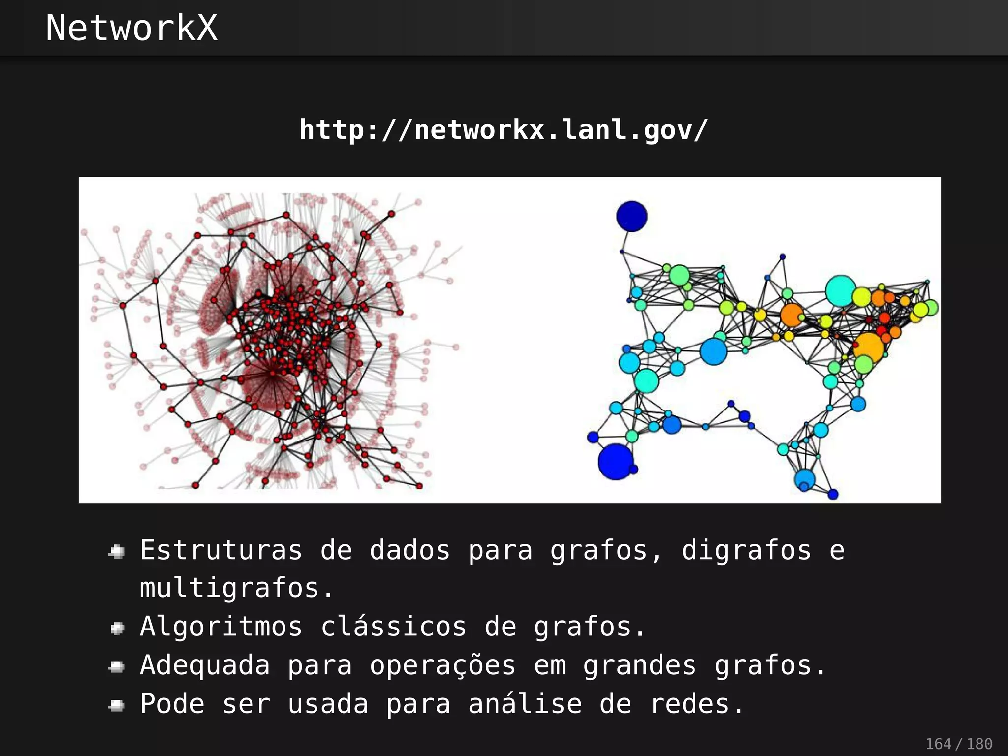 NetworkX
http://networkx.lanl.gov/
Estruturas de dados para grafos, digrafos e
multigrafos.
Algoritmos clássicos de grafos.
Adequada para operações em grandes grafos.
Pode ser usada para análise de redes.
164 / 180
 