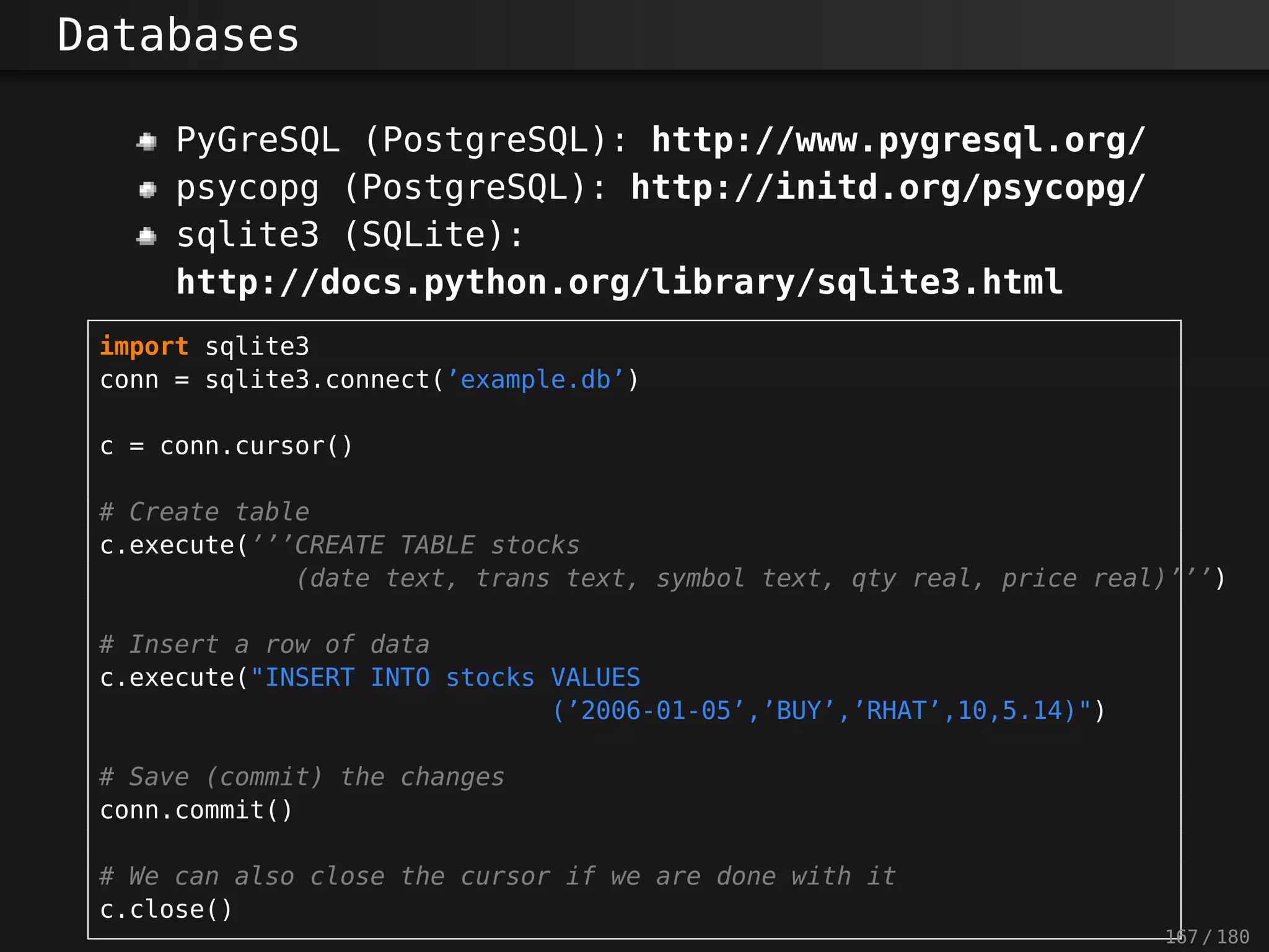 Databases
PyGreSQL (PostgreSQL): http://www.pygresql.org/
psycopg (PostgreSQL): http://initd.org/psycopg/
sqlite3 (SQLite):
http://docs.python.org/library/sqlite3.html
import sqlite3
conn = sqlite3.connect(’example.db’)
c = conn.cursor()
# Create table
c.execute(’’’CREATE TABLE stocks
(date text, trans text, symbol text, qty real, price real)’’’)
# Insert a row of data
c.execute("INSERT INTO stocks VALUES
(’2006-01-05’,’BUY’,’RHAT’,10,5.14)")
# Save (commit) the changes
conn.commit()
# We can also close the cursor if we are done with it
c.close()
167 / 180
 