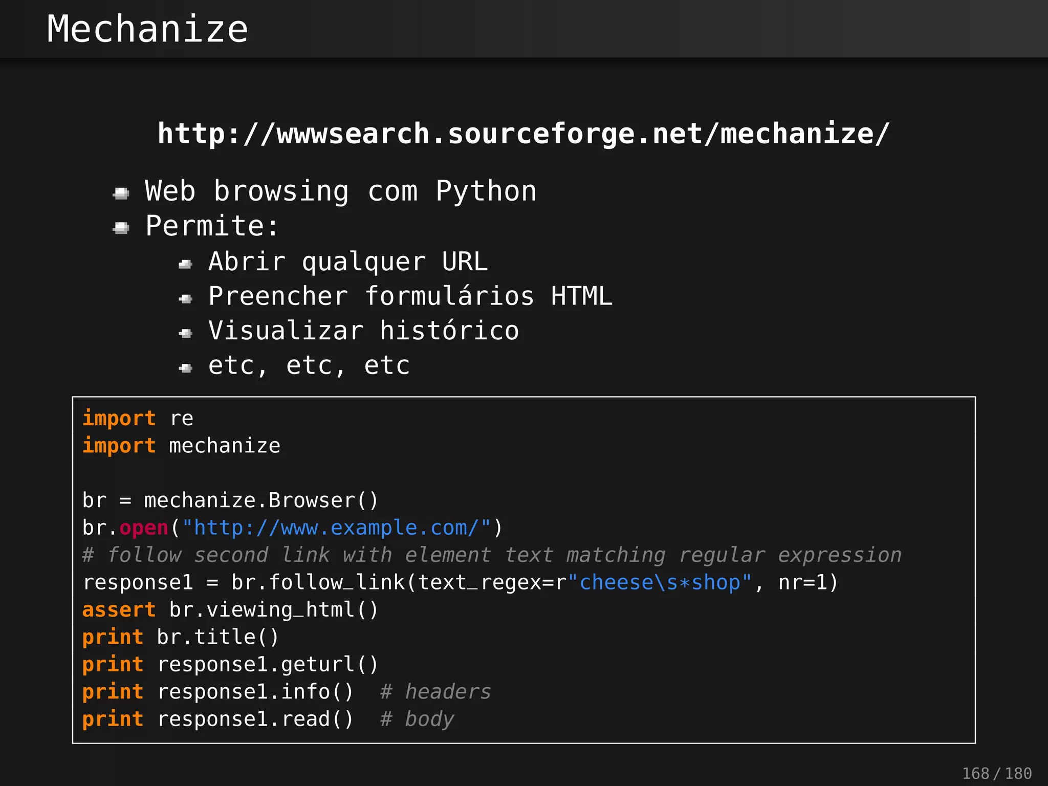 Mechanize
http://wwwsearch.sourceforge.net/mechanize/
Web browsing com Python
Permite:
Abrir qualquer URL
Preencher formulários HTML
Visualizar histórico
etc, etc, etc
import re
import mechanize
br = mechanize.Browser()
br.open("http://www.example.com/")
# follow second link with element text matching regular expression
response1 = br.follow_link(text_regex=r"cheeses*shop", nr=1)
assert br.viewing_html()
print br.title()
print response1.geturl()
print response1.info() # headers
print response1.read() # body
168 / 180
 