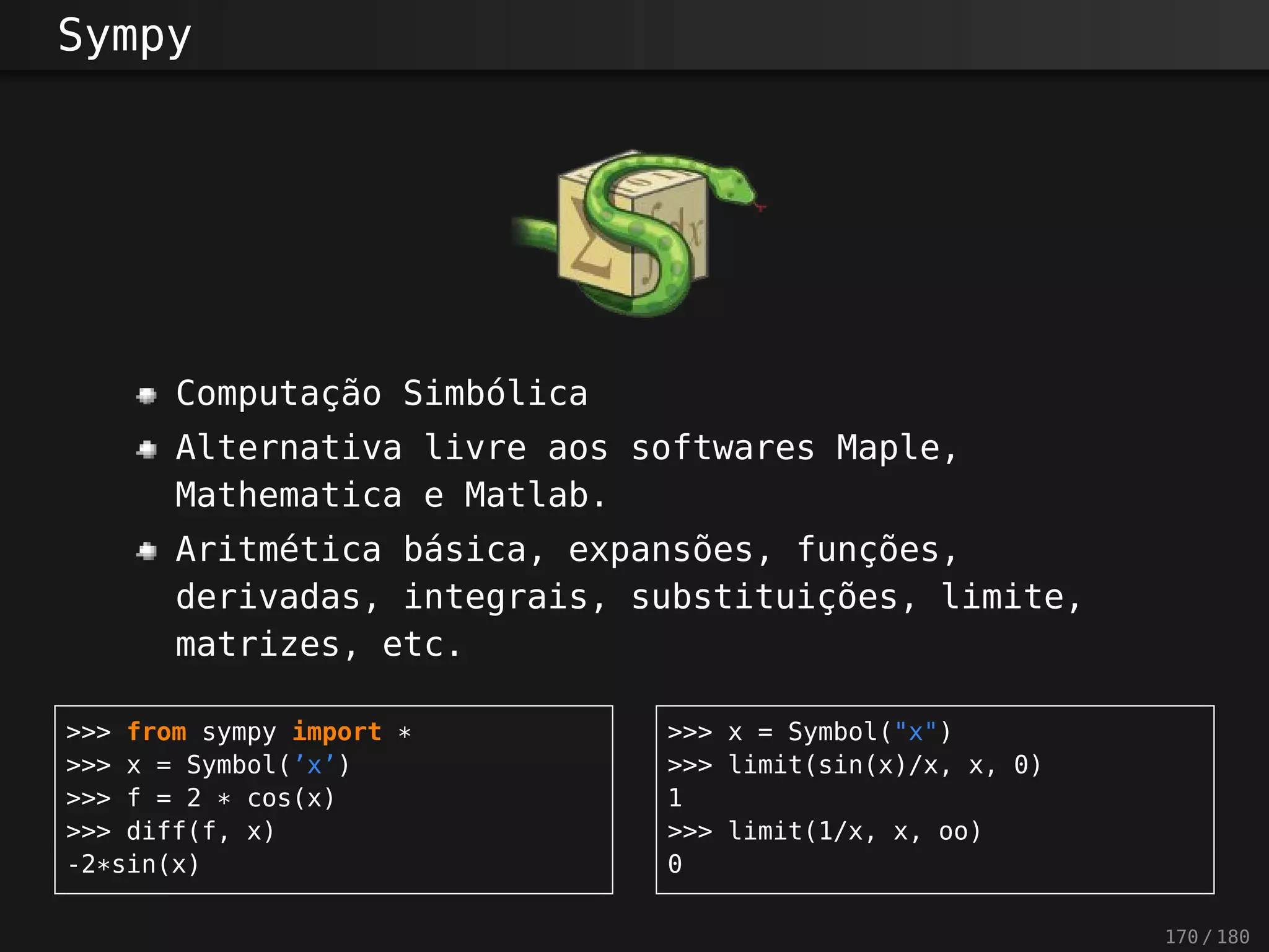 Sympy
Computação Simbólica
Alternativa livre aos softwares Maple,
Mathematica e Matlab.
Aritmética básica, expansões, funções,
derivadas, integrais, substituições, limite,
matrizes, etc.
>>> from sympy import *
>>> x = Symbol(’x’)
>>> f = 2 * cos(x)
>>> diff(f, x)
-2*sin(x)
>>> x = Symbol("x")
>>> limit(sin(x)/x, x, 0)
1
>>> limit(1/x, x, oo)
0
170 / 180
 