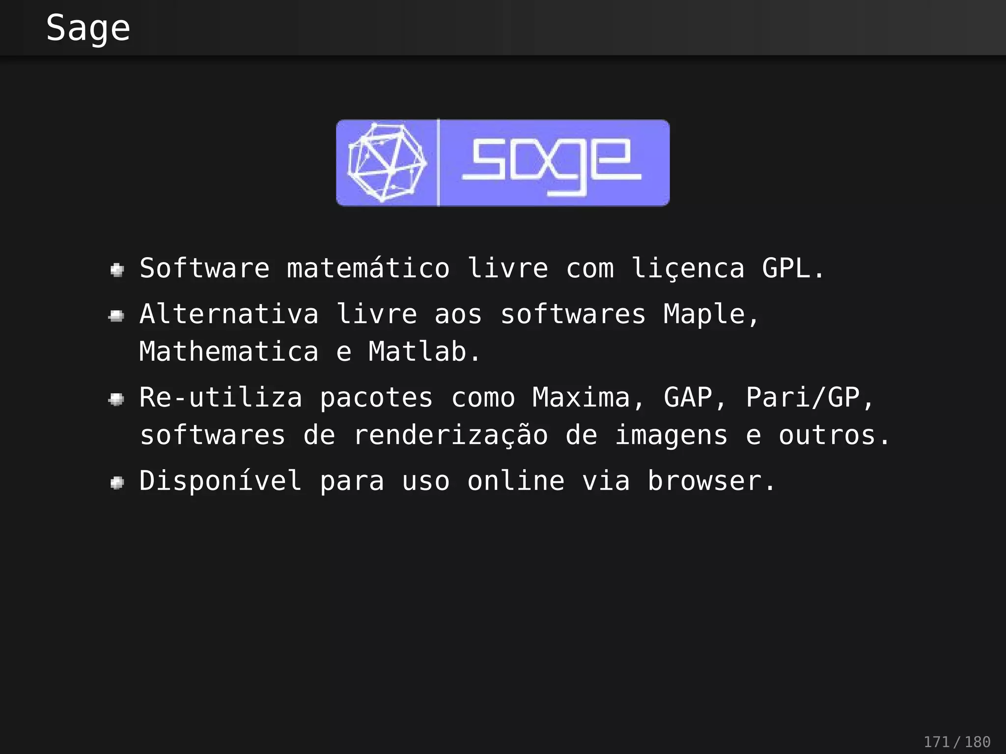 Sage
Software matemático livre com liçenca GPL.
Alternativa livre aos softwares Maple,
Mathematica e Matlab.
Re-utiliza pacotes como Maxima, GAP, Pari/GP,
softwares de renderização de imagens e outros.
Disponível para uso online via browser.
171 / 180
 