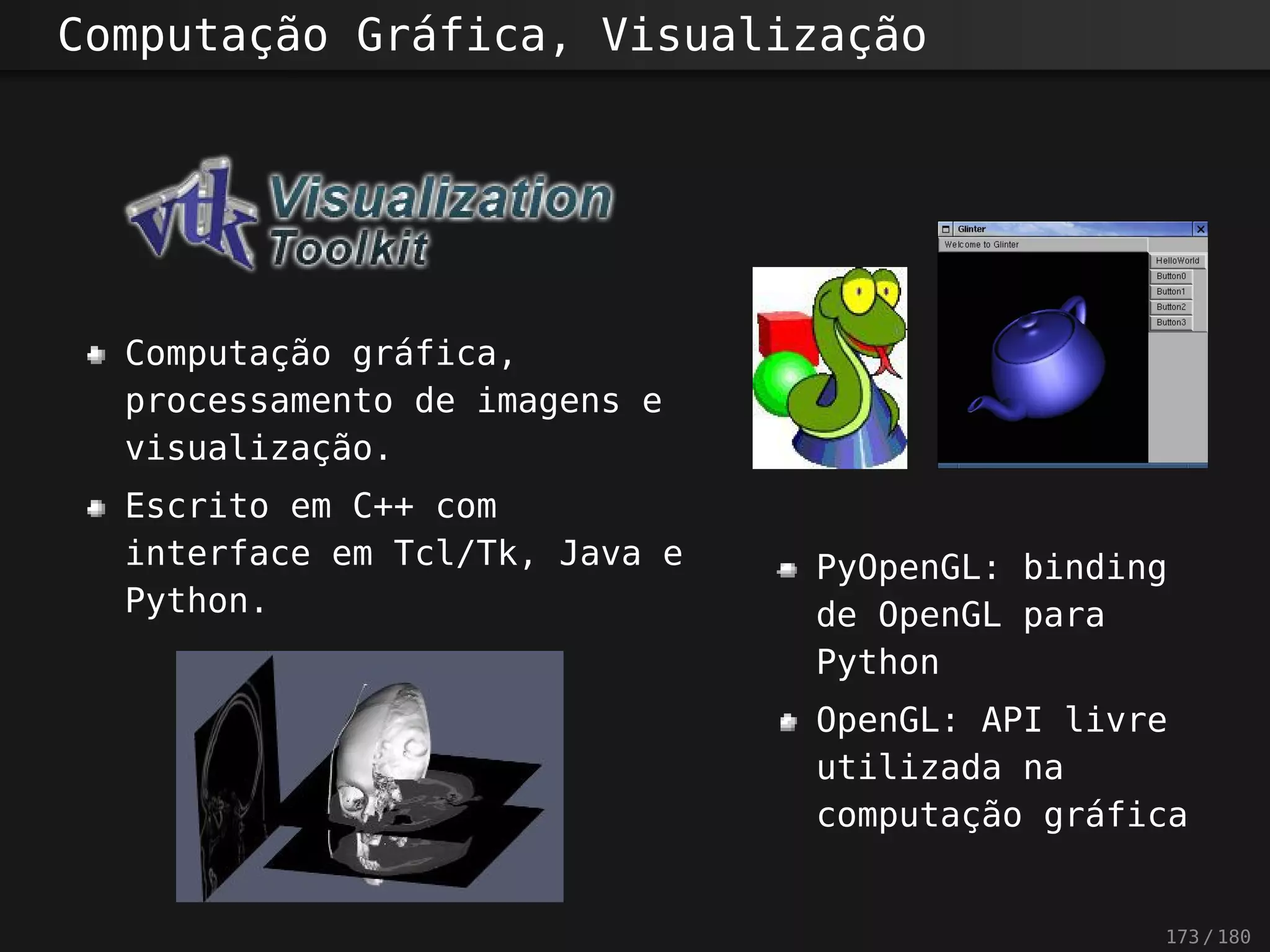 Computação Gráfica, Visualização
Computação gráfica,
processamento de imagens e
visualização.
Escrito em C++ com
interface em Tcl/Tk, Java e
Python.
PyOpenGL: binding
de OpenGL para
Python
OpenGL: API livre
utilizada na
computação gráfica
173 / 180
 