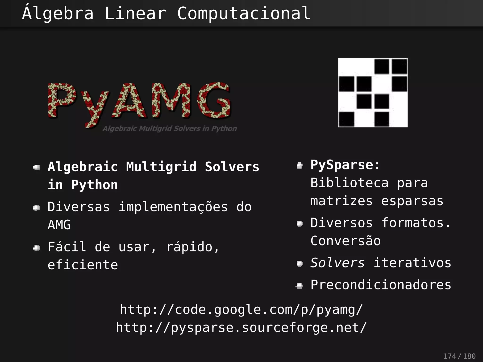 Álgebra Linear Computacional
Algebraic Multigrid Solvers
in Python
Diversas implementações do
AMG
Fácil de usar, rápido,
eficiente
PySparse:
Biblioteca para
matrizes esparsas
Diversos formatos.
Conversão
Solvers iterativos
Precondicionadores
http://code.google.com/p/pyamg/
http://pysparse.sourceforge.net/
174 / 180
 