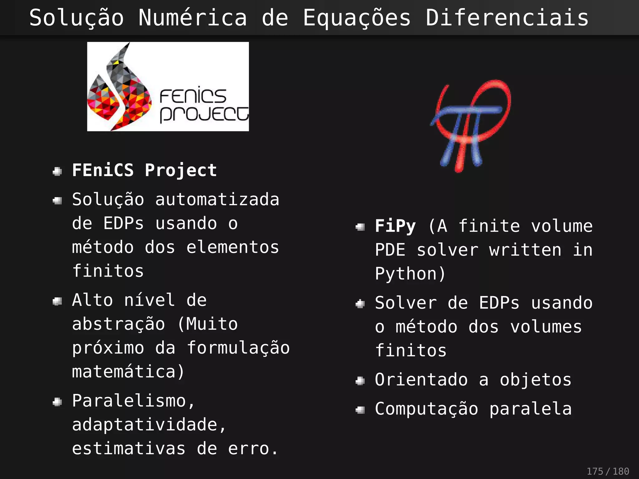 Solução Numérica de Equações Diferenciais
FEniCS Project
Solução automatizada
de EDPs usando o
método dos elementos
finitos
Alto nível de
abstração (Muito
próximo da formulação
matemática)
Paralelismo,
adaptatividade,
estimativas de erro.
FiPy (A finite volume
PDE solver written in
Python)
Solver de EDPs usando
o método dos volumes
finitos
Orientado a objetos
Computação paralela
175 / 180
 