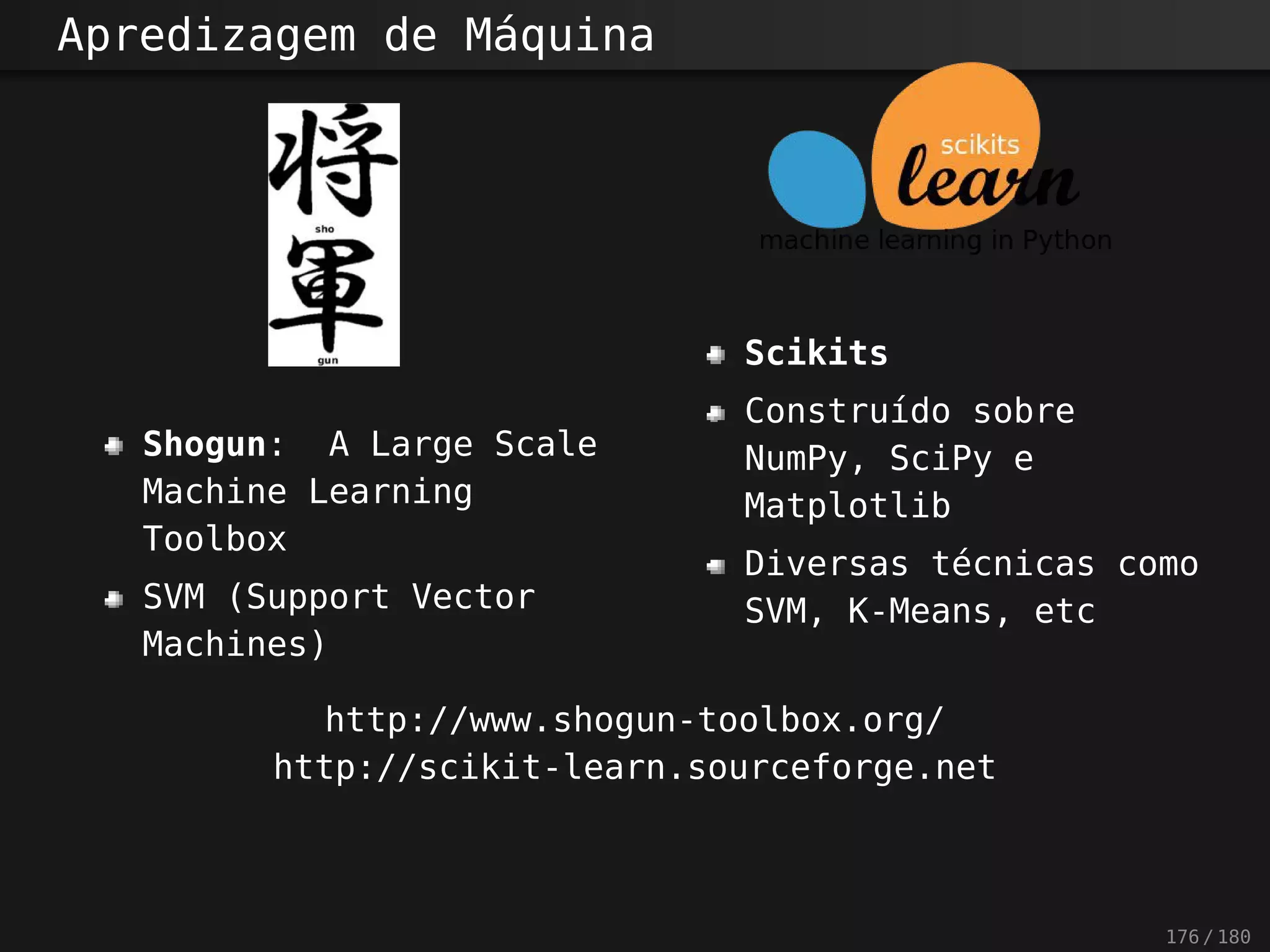 Apredizagem de Máquina
Shogun: A Large Scale
Machine Learning
Toolbox
SVM (Support Vector
Machines)
Scikits
Construído sobre
NumPy, SciPy e
Matplotlib
Diversas técnicas como
SVM, K-Means, etc
http://www.shogun-toolbox.org/
http://scikit-learn.sourceforge.net
176 / 180
 