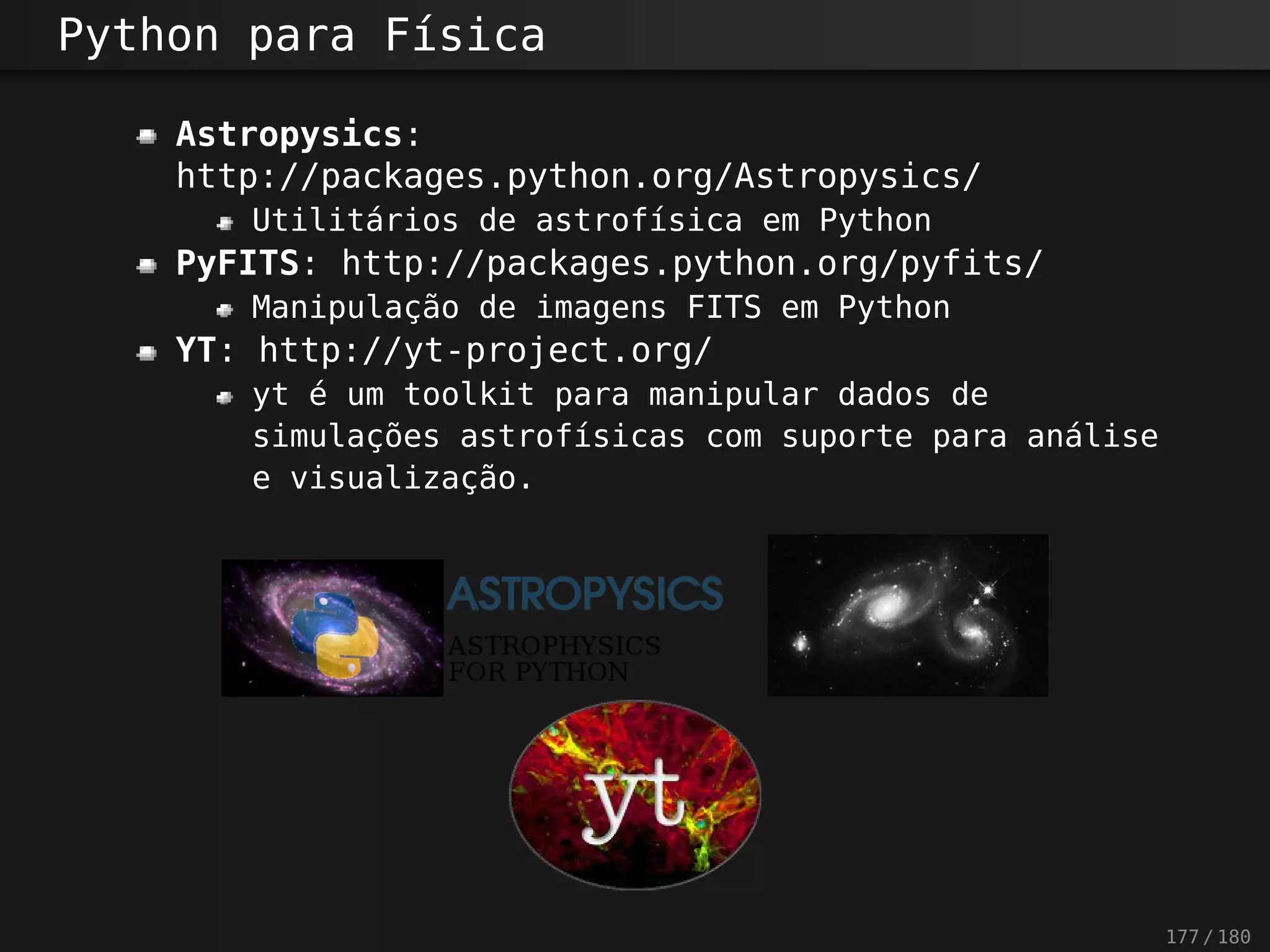 Python para Física
Astropysics:
http://packages.python.org/Astropysics/
Utilitários de astrofísica em Python
PyFITS: http://packages.python.org/pyfits/
Manipulação de imagens FITS em Python
YT: http://yt-project.org/
yt é um toolkit para manipular dados de
simulações astrofísicas com suporte para análise
e visualização.
177 / 180
 