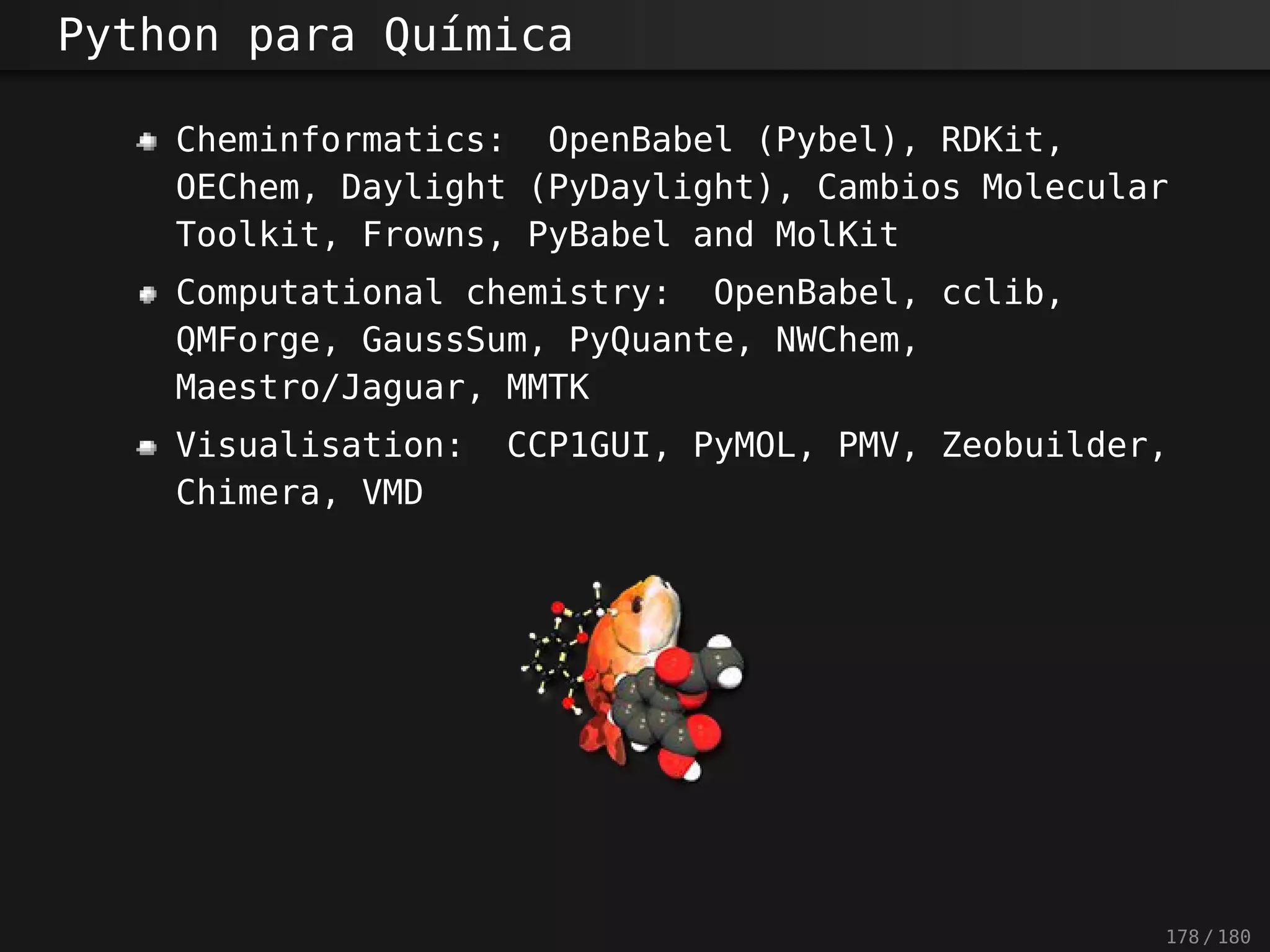 Python para Química
Cheminformatics: OpenBabel (Pybel), RDKit,
OEChem, Daylight (PyDaylight), Cambios Molecular
Toolkit, Frowns, PyBabel and MolKit
Computational chemistry: OpenBabel, cclib,
QMForge, GaussSum, PyQuante, NWChem,
Maestro/Jaguar, MMTK
Visualisation: CCP1GUI, PyMOL, PMV, Zeobuilder,
Chimera, VMD
178 / 180
 