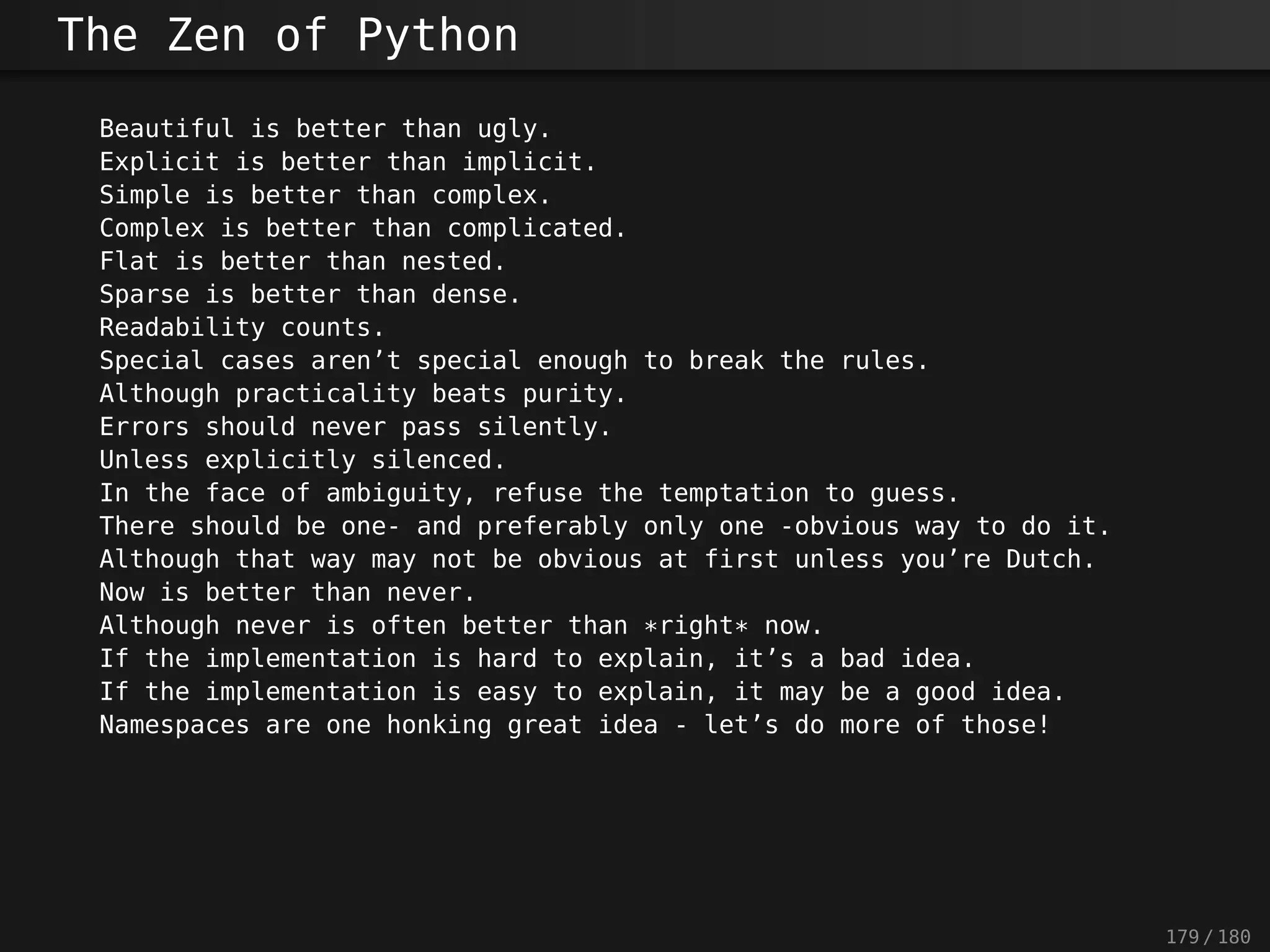 The Zen of Python
Beautiful is better than ugly.
Explicit is better than implicit.
Simple is better than complex.
Complex is better than complicated.
Flat is better than nested.
Sparse is better than dense.
Readability counts.
Special cases aren’t special enough to break the rules.
Although practicality beats purity.
Errors should never pass silently.
Unless explicitly silenced.
In the face of ambiguity, refuse the temptation to guess.
There should be one- and preferably only one -obvious way to do it.
Although that way may not be obvious at first unless you’re Dutch.
Now is better than never.
Although never is often better than *right* now.
If the implementation is hard to explain, it’s a bad idea.
If the implementation is easy to explain, it may be a good idea.
Namespaces are one honking great idea - let’s do more of those!
179 / 180
 