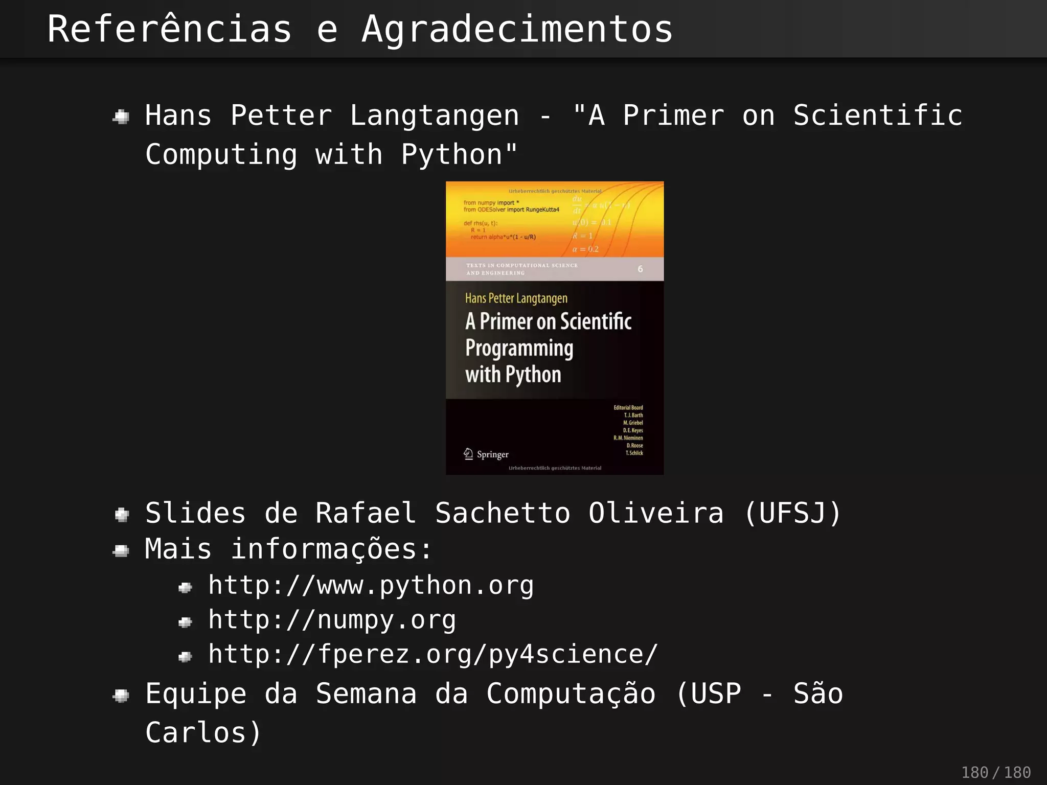 Referências e Agradecimentos
Hans Petter Langtangen - "A Primer on Scientific
Computing with Python"
Slides de Rafael Sachetto Oliveira (UFSJ)
Mais informações:
http://www.python.org
http://numpy.org
http://fperez.org/py4science/
Equipe da Semana da Computação (USP - São
Carlos)
180 / 180
 