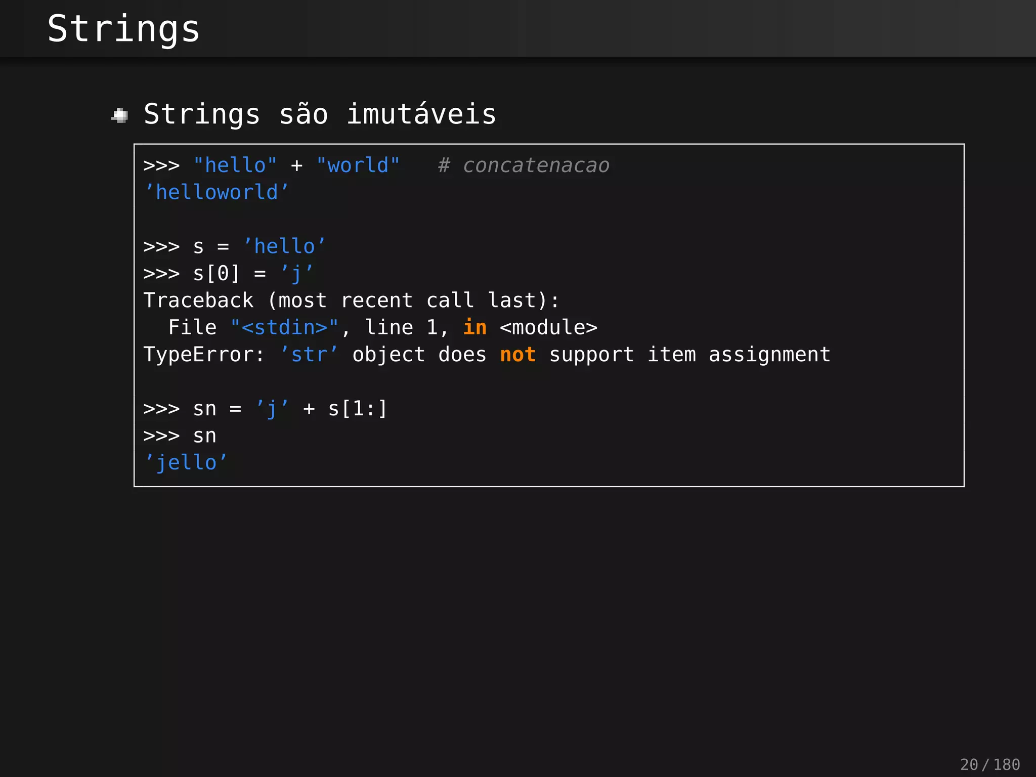 Strings
Strings são imutáveis
>>> "hello" + "world" # concatenacao
’helloworld’
>>> s = ’hello’
>>> s[0] = ’j’
Traceback (most recent call last):
File "<stdin>", line 1, in <module>
TypeError: ’str’ object does not support item assignment
>>> sn = ’j’ + s[1:]
>>> sn
’jello’
20 / 180
 