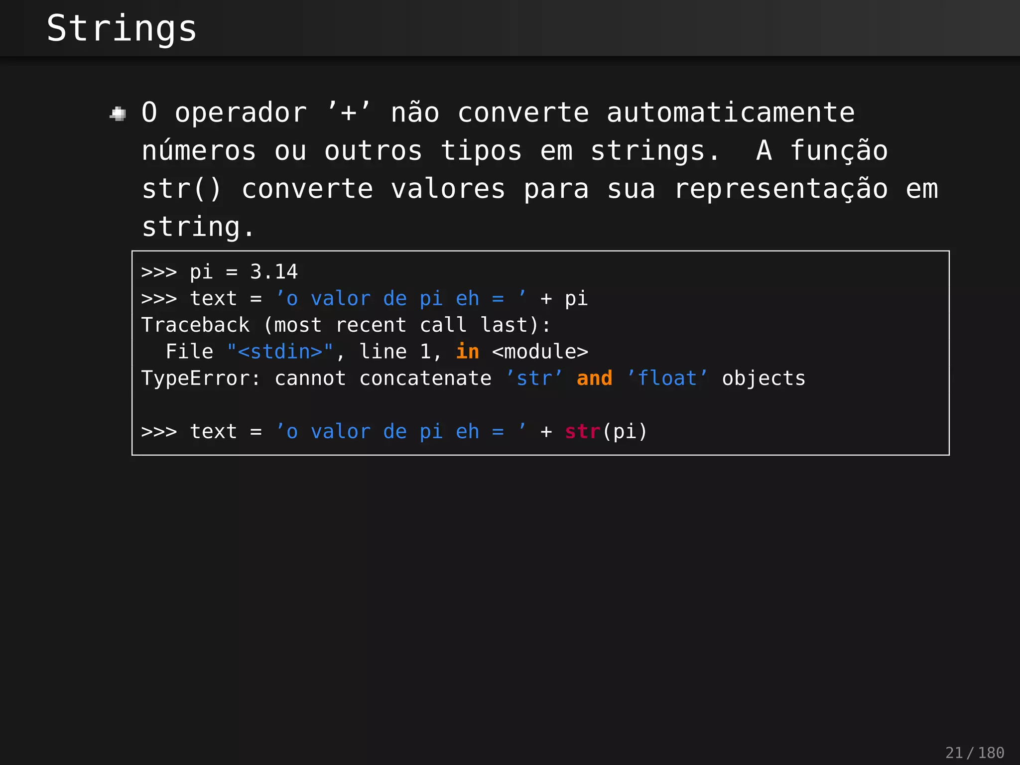Strings
O operador ’+’ não converte automaticamente
números ou outros tipos em strings. A função
str() converte valores para sua representação em
string.
>>> pi = 3.14
>>> text = ’o valor de pi eh = ’ + pi
Traceback (most recent call last):
File "<stdin>", line 1, in <module>
TypeError: cannot concatenate ’str’ and ’float’ objects
>>> text = ’o valor de pi eh = ’ + str(pi)
21 / 180
 
