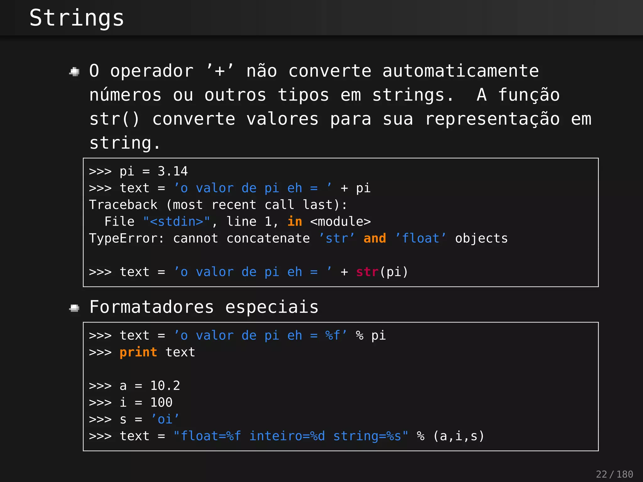 Strings
O operador ’+’ não converte automaticamente
números ou outros tipos em strings. A função
str() converte valores para sua representação em
string.
>>> pi = 3.14
>>> text = ’o valor de pi eh = ’ + pi
Traceback (most recent call last):
File "<stdin>", line 1, in <module>
TypeError: cannot concatenate ’str’ and ’float’ objects
>>> text = ’o valor de pi eh = ’ + str(pi)
Formatadores especiais
>>> text = ’o valor de pi eh = %f’ % pi
>>> print text
>>> a = 10.2
>>> i = 100
>>> s = ’oi’
>>> text = "float=%f inteiro=%d string=%s" % (a,i,s)
22 / 180
 