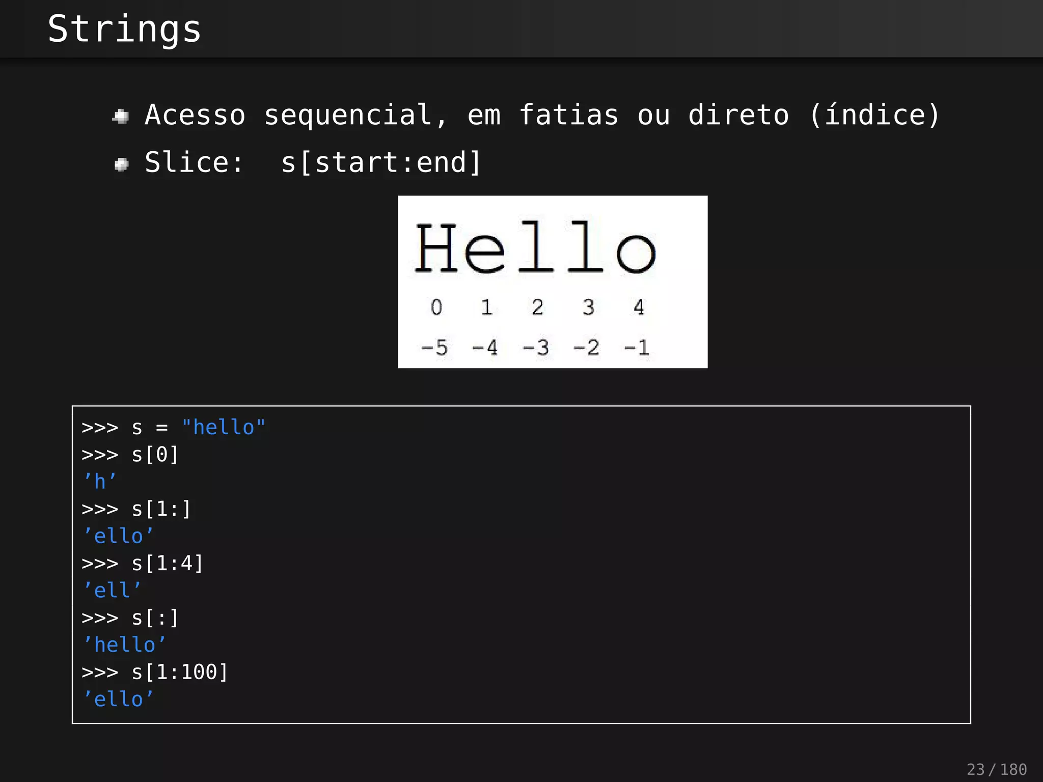 Strings
Acesso sequencial, em fatias ou direto (índice)
Slice: s[start:end]
>>> s = "hello"
>>> s[0]
’h’
>>> s[1:]
’ello’
>>> s[1:4]
’ell’
>>> s[:]
’hello’
>>> s[1:100]
’ello’
23 / 180
 