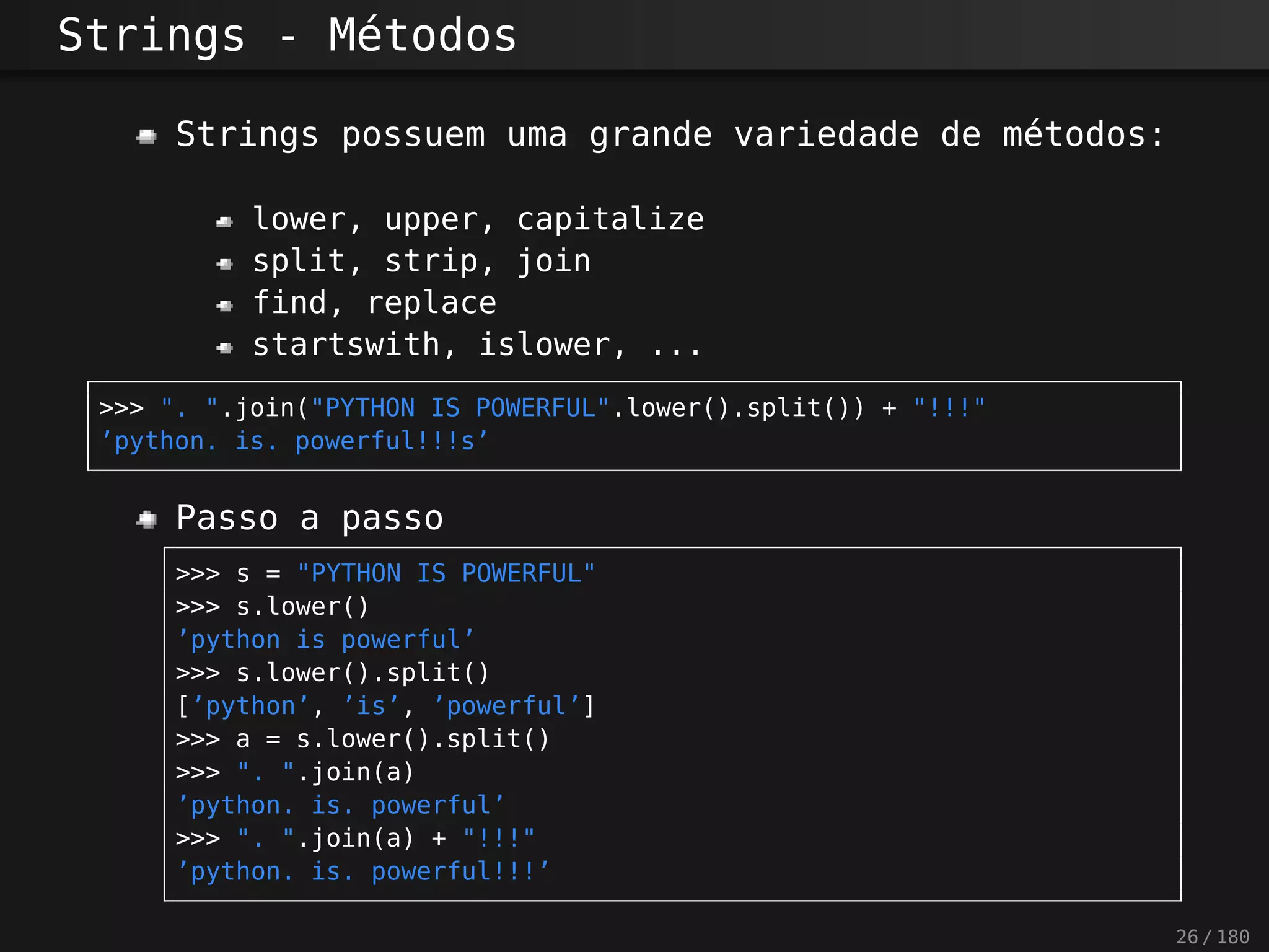 Strings - Métodos
Strings possuem uma grande variedade de métodos:
lower, upper, capitalize
split, strip, join
find, replace
startswith, islower, ...
>>> ". ".join("PYTHON IS POWERFUL".lower().split()) + "!!!"
’python. is. powerful!!!s’
Passo a passo
>>> s = "PYTHON IS POWERFUL"
>>> s.lower()
’python is powerful’
>>> s.lower().split()
[’python’, ’is’, ’powerful’]
>>> a = s.lower().split()
>>> ". ".join(a)
’python. is. powerful’
>>> ". ".join(a) + "!!!"
’python. is. powerful!!!’
26 / 180
 